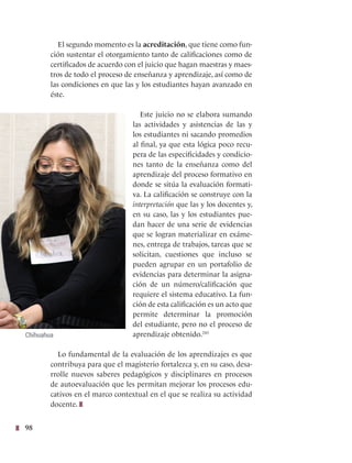 98
El segundo momento es la acreditación, que tiene como fun-
ción sustentar el otorgamiento tanto de calificaciones como de
certificados de acuerdo con el juicio que hagan maestras y maes-
tros de todo el proceso de enseñanza y aprendizaje, así como de
las condiciones en que las y los estudiantes hayan avanzado en
éste.
Este juicio no se elabora sumando
las actividades y asistencias de las y
los estudiantes ni sacando promedios
al final, ya que esta lógica poco recu-
pera de las especificidades y condicio-
nes tanto de la enseñanza como del
aprendizaje del proceso formativo en
donde se sitúa la evaluación formati-
va. La calificación se construye con la
interpretación que las y los docentes y,
en su caso, las y los estudiantes pue-
dan hacer de una serie de evidencias
que se logran materializar en exáme-
nes, entrega de trabajos, tareas que se
solicitan, cuestiones que incluso se
pueden agrupar en un portafolio de
evidencias para determinar la asigna-
ción de un número/calificación que
requiere el sistema educativo. La fun-
ción de esta calificación es un acto que
permite determinar la promoción
del estudiante, pero no el proceso de
aprendizaje obtenido.243
Lo fundamental de la evaluación de los aprendizajes es que
contribuya para que el magisterio fortalezca y, en su caso, desa-
rrolle nuevos saberes pedagógicos y disciplinares en procesos
de autoevaluación que les permitan mejorar los procesos edu-
cativos en el marco contextual en el que se realiza su actividad
docente.
Chihuahua
 