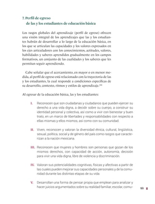 99
7. Perfil de egreso
de las y los estudiantes de educación básica
Los rasgos globales del aprendizaje (perfil de egreso) ofrecen
una visión integral de los aprendizajes que las y los estudian-
tes habrán de desarrollar a lo largo de la educación básica, en
los que se articulan las capacidades y los valores expresados en
los ejes articuladores con los conocimientos, actitudes, valores,
habilidades y saberes aprendidos gradualmente en los campos
formativos, un conjunto de las cualidades y los saberes que les
permitan seguir aprendiendo.
Cabe señalar que el acercamiento, en mayor o en menor me-
dida, al perfil de egreso está relacionado con la trayectoria de las
y los estudiantes, la cual responde a condiciones específicas de
su desarrollo, contexto, ritmos y estilos de aprendizaje.244
Al egresar de la educación básica, las y los estudiantes:
I. Reconocen que son ciudadanas y ciudadanos que pueden ejercer su
derecho a una vida digna, a decidir sobre su cuerpo, a construir su
identidad personal y colectiva, así como a vivir con bienestar y buen
trato, en un marco de libertades y responsabilidades con respecto a
ellas mismas y ellos mismos, así como con su comunidad.
II. Viven, reconocen y valoran la diversidad étnica, cultural, lingüística,
sexual, política, social y de género del país como rasgos que caracte-
rizan a la nación mexicana.
III. Reconocen que mujeres y hombres son personas que gozan de los
mismos derechos, con capacidad de acción, autonomía, decisión
para vivir una vida digna, libre de violencia y discriminación.
IV. Valoran sus potencialidades cognitivas, físicas y afectivas a partir de
las cuales pueden mejorar sus capacidades personales y de la comu-
nidad durante las distintas etapas de su vida.
V. Desarrollan una forma de pensar propia que emplean para analizar y
hacer juicios argumentados sobre su realidad familiar, escolar, comu-
 