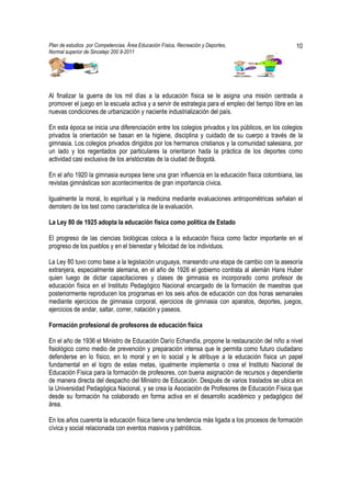 Plan de estudios por Competencias. Área Educación Física, Recreación y Deportes,                   10
Normal superior de Sincelejo 200 9-2011                                                    .




Al finalizar la guerra de los mil días a la educación física se le asigna una misión centrada a
promover el juego en la escuela activa y a servir de estrategia para el empleo del tiempo libre en las
nuevas condiciones de urbanización y naciente industrialización del país.

En esta época se inicia una diferenciación entre los colegios privados y los públicos, en los colegios
privados la orientación se basan en la higiene, disciplina y cuidado de su cuerpo a través de la
gimnasia. Los colegios privados dirigidos por los hermanos cristianos y la comunidad salesiana, por
un lado y los regentados por particulares la orientaron hada la práctica de los deportes como
actividad casi exclusiva de los aristócratas de la ciudad de Bogotá.

En el año 1920 la gimnasia europea tiene una gran influencia en la educación física colombiana, las
revistas gimnásticas son acontecimientos de gran importancia cívica.

Igualmente la moral, lo espiritual y la medicina mediante evaluaciones antropométricas señalan el
derrotero de los test como característica de la evaluación.

La Ley 80 de 1925 adopta la educación física como política de Estado

El progreso de las ciencias biológicas coloca a la educación física como factor importante en el
progreso de los pueblos y en el bienestar y felicidad de los individuos.

La Ley 80 tuvo como base a la legislación uruguaya, mareando una etapa de cambio con la asesoría
extranjera, especialmente alemana, en el año de 1926 el gobierno contrata al alemán Hans Huber
quien luego de dictar capacitaciones y clases de gimnasia es incorporado como profesor de
educación física en el Instituto Pedagógico Nacional encargado de la formación de maestras que
posteriormente reproducen los programas en los seis años de educación con dos horas semanales
mediante ejercicios de gimnasia corporal, ejercicios de gimnasia con aparatos, deportes, juegos,
ejercicios de andar, saltar, correr, natación y paseos.

Formación profesional de profesores de educación física

En el año de 1936 el Ministro de Educación Darío Echandía, propone la restauración del niño a nivel
fisiológico como medio de prevención y preparación intensa que le permita como futuro ciudadano
defenderse en lo físico, en lo moral y en lo social y le atribuye a la educación física un papel
fundamental en el logro de estas metas, igualmente implementa o crea el Instituto Nacional de
Educación Física para la formación de profesores, con buena asignación de recursos y dependiente
de manera directa del despacho del Ministro de Educación. Después de varios traslados se ubica en
la Universidad Pedagógica Nacional, y se crea la Asociación de Profesores de Educación Física que
desde su formación ha colaborado en forma activa en el desarrollo académico y pedagógico del
área.

En los años cuarenta la educación física tiene una tendencia más ligada a los procesos de formación
cívica y social relacionada con eventos masivos y patrióticos.
 