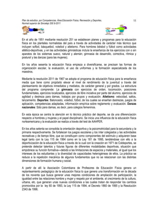 Plan de estudios por Competencias. Área Educación Física, Recreación y Deportes,                      11
Normal superior de Sincelejo 200 9-2011                                                      .




En el año de 1951 mediante resolución 251 se establecen planes y programas para la educación
física en los planteles normalistas del país a través de actividades de carácter más técnico que
incluyen sofbol, básquetbol, voleibol y atletismo. Para hombres béisbol y fútbol como actividades
atlético-deportivas, y en las actividades gimnásticas incluía la enseñanza de los ejercicios con o sin
aparatos de los sistemas sueco, natural y alemán; gimnasia de desarrollo, correctiva, rítmica y
postura! y las danzas (para las mujeres).

En los años sesenta la educación física empieza a diversificarse, se precisan las formas de
organización escolar, la evaluación, el uso de uniformes y la formación especializada de los
maestros.

Mediante la resolución 2011 de 1967 se adopta el programa de educación física para la enseñanza
media que tiene como propósito elevar el nivel de rendimiento de la juventud a través del
planteamiento de objetivos inmediatos y mediatos, de carácter general y por grados. La estructura
del programa comprende: La gimnasia con ejercicios de orden, locomoción, posiciones
fundamentales, ejercicios localizados, ejercicios de libre iniciativa por parte del alumno, ejercicios de
agilidad y destreza para damas, trabajos por grupos y evaluación. Atletismo: velocidad, saltos,
lanzamiento. Deportes: Baloncesto, voleibol, fútbol, de los cuales se enseñan destrezas, juegos de
aplicación, competencias adaptadas, información empírica sobre reglamento y evaluación. Danzas
nacionales: Sólo para damas, es decir, para colegios femeninos.

En esta época se centra la atención en lo técnico práctico del deporte, se da una diferenciación
respecto a hombres y mujeres y el papel disciplinario. Se inicia una influencia de la educación física
norteamericana y la evaluación se realiza a través del test de AAHPER.

En los años setenta se consolida la orientación deportiva y la psicomotricidad para la secundaria y la
primaria respectivamente. Se fortalecen los juegos escolares y los ínter colegiados y las actividades
recreativas y de tiempo libre, que se constituyen como componentes del estímulo y adquieren base
legal tanto con la Ley 115 de 1994 como en la Ley 181 de 1995, tendiéndose con ello a la
deportivización de la educación física a través de la cual con la creación en 1971 de Coldeportes, se
pretende detectar talentos y futuras figuras de diferentes modalidades deportivas, situación que
empobrece su función formativa---debido a las limitaciones de espacios y materiales, al igual que los
intereses de los estudiantes y la diversidad de capacidades heterogéneas de ellos. La práctica se
reduce a la repetición mecánica de algunos fundamentos que no se relacionan con las distintas
dimensiones de formación humana y social.

A partir de allí la Asociación Colombiana de Profesores de Educación Física genera un
replanteamiento pedagógico de la educación física lo que genera una transformación en la década
de los noventa que busca generar unas mejores condiciones de ampliación de participación, la
igualdad entre las relaciones hombre y mujer y respeto por el ambiente, el crecimiento de la cultura,
urbana, etc. que generan unas nuevas condiciones a las cuales tratan de responder los cambios
promovidos por la ley 60 de 1993, la Ley 115 de 1994, el Decreto 1860 de 1995 y la Resolución
2343 de 1996.
 