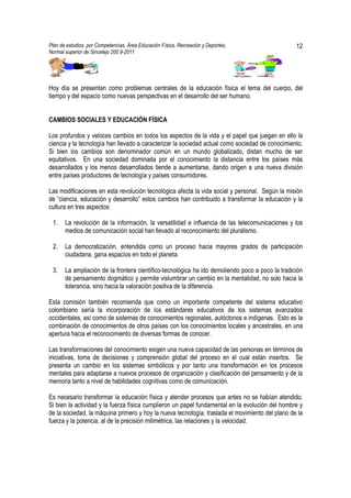 Plan de estudios por Competencias. Área Educación Física, Recreación y Deportes,                  12
Normal superior de Sincelejo 200 9-2011                                                   .




Hoy día se presentan como problemas centrales de la educación física el tema del cuerpo, del
tiempo y del espacio como nuevas perspectivas en el desarrollo del ser humano.


CAMBIOS SOCIALES Y EDUCACIÓN FÍSICA

Los profundos y veloces cambios en todos los aspectos de la vida y el papel que juegan en ello la
ciencia y la tecnología han llevado a caracterizar la sociedad actual como sociedad de conocimiento.
Si bien los cambios son denominador común en un mundo globalizado, distan mucho de ser
equitativos. En una sociedad dominada por el conocimiento la distancia entre los países más
desarrollados y los menos desarrollados tiende a aumentarse, dando origen a una nueva división
entre países productores de tecnología y países consumidores.

Las modificaciones en esta revolución tecnológica afecta la vida social y personal. Según la misión
de “ciencia, educación y desarrollo” estos cambios han contribuido a transformar la educación y la
cultura en tres aspectos:

 1.    La revolución de la información, la versatilidad e influencia de las telecomunicaciones y los
       medios de comunicación social han llevado al reconocimiento del pluralismo.

 2.    La democratización, entendida como un proceso hacia mayores grados de participación
       ciudadana, gana espacios en todo el planeta.

 3.    La ampliación de la frontera científico-tecnológica ha ido demoliendo poco a poco la tradición
       de pensamiento dogmático y permite vislumbrar un cambio en la mentalidad, no solo hacia la
       tolerancia, sino hacia la valoración positiva de la diferencia.

Esta comisión también recomienda que como un importante competente del sistema educativo
colombiano sería la incorporación de los estándares educativos de los sistemas avanzados
occidentales, así como de sistemas de conocimientos regionales, autóctonos e indígenas. Esto es la
combinación de conocimientos de otros países con los conocimientos locales y ancestrales, en una
apertura hacia el reconocimiento de diversas formas de conocer.

Las transformaciones del conocimiento exigen una nueva capacidad de las personas en términos de
iniciativas, toma de decisiones y comprensión global del proceso en el cual están insertos. Se
presenta un cambio en los sistemas simbólicos y por tanto una transformación en los procesos
mentales para adaptarse a nuevos procesos de organización y clasificación del pensamiento y de la
memoria tanto a nivel de habilidades cognitivas como de comunicación.

Es necesario transformar la educación física y atender procesos que antes no se habían atendido.
Si bien la actividad y la fuerza física cumplieron un papel fundamental en la evolución del hombre y
de la sociedad, la máquina primero y hoy la nueva tecnología, traslada el movimiento del plano de la
fuerza y la potencia, al de la precisión milimétrica, las relaciones y la velocidad.
 
