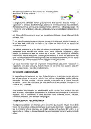 Plan de estudios por Competencias. Área Educación Física, Recreación y Deportes,                   13
Normal superior de Sincelejo 200 9-2011                                                    .




Se exigen nuevas habilidades motrices y la preparación de la condición física del hombre. La
organización de empresas de alta tecnología, sistemas de comercialización de altas velocidades,
clasificaciones precisas, acciones en espacios submarinos, subterráneos y siderales que exigen vida
y movimiento sin la fuerza de gravedad, son ejemplos de una nueva realidad para la corporalidad del
hombre.

Así, el desarrollo del conocimiento, genera una nueva situación histórica, a la cual debe responder la
educación física.

Es una realidad que exige nuevas competencias para ser construidas desde la institución escolar, en
la cual esta área cumple una importante acción a través del desarrollo de los procesos del
movimiento corporal.

Los grandes fenómenos de la educación y la información que llega a los hogares con mensajes
permanentes sobre actividad física, deporte, moda, formas corporales, expresiones y juegos
plantean un problema que debe ser asumido por la escuela. Esta circulación de información
transforma las prácticas tradicionales y constituye una alternativa de acción con el estudiante ante
quien circulan complejas realizaciones corporales que le pueden servir de referente para sus propias
construcciones que tienen como eje la relación entre pensamiento y movimiento.

Las nuevas condiciones, exigen una comprensión del desarrollo de la Educación Física desde su
especificidad como área curricular y desde la relación con las demás áreas escolares para abrir
espacios a experiencias y proyectos transdisciplinarios.

REFERENCIAS SOCIOCULTURALES

La sociedad colombiana atraviesa una etapa de transformaciones en todos sus campos, afectados
por factores externos e internos de contradicciones políticas, desigualdades sociales, violencia,
destrucción de vidas humanas y recursos naturales, concentración de la riqueza, desarrollo
tecnológico y cambios del conocimiento que están transformando abruptamente los proyectos, los
modos de vida y los valores.


Así el momento actual demanda una reestructuración teórico – practica de la educación física que
tenga en cuanta “no solamente el conocimiento de las técnicas de aprendizaje de las actividades
deportivas, sino el conocimiento de tañes actividades como realidades sociales, culturales,
económicas, en síntesis como realidades antropológicas”

SOCIEDAD, CULTURA Y EDUCACION FISICA

Investigaciones realizadas por diferentes autores encuentran que todas las culturas atreves de la
historia han desarrollado practicas semejantes a las actividades deportivas y recreativas actuales,
que el movimiento corporal desempeño una función esencial en la evolución del hombre, en su
relaciona con el medio y en el desarrollo cerebral y que el juego es el elemento fundamental de la
cultura.
 