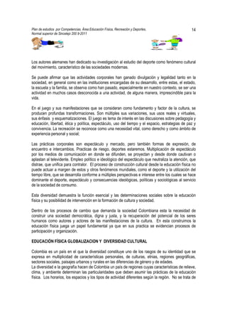 Plan de estudios por Competencias. Área Educación Física, Recreación y Deportes,                   14
Normal superior de Sincelejo 200 9-2011                                                    .




Los autores alemanes han dedicado su investigación al estudio del deporte como fenómeno cultural
del movimiento, característico de las sociedades modernas.

Se puede afirmar que las actividades corporales han ganado divulgación y legalidad tanto en la
sociedad, en general como en las instituciones encargadas de su desarrollo, entre estas, el estado,
la escuela y la familia, se observa como han pasado, especialmente en nuestro contexto, se ser una
actividad en muchos casos desconocida a una actividad, de alguna manera, imprescindible para la
vida.

En el juego y sus manifestaciones que se consideran como fundamento y factor de la cultura, se
producen profundas transformaciones. Son múltiples sus variaciones, sus usos reales y virtuales,
sus énfasis y esquematizaciones. El juego es tema de interés en las discusiones sobre pedagogía y
educación, libertad, ética y política, espectáculo, uso del tiempo y el espacio, estrategias de paz y
convivencia. La recreación se reconoce como una necesidad vital, como derecho y como ámbito de
experiencia personal y social;

Las prácticas corporales son espectáculo y mercado, pero también formas de expresión, de
encuentro e intercambios. Practicas de riesgo, deportes estaremos. Multiplicación de espectáculo
por los medios de comunicación en donde se difunden, se proyectan y desde donde cautivan o
aplastan al televidente. Empleo político e ideológico del espectáculo que neutraliza la atención, que
distrae, que unifica para contralor. El proceso de construcción cultural desde la educación física no
puede actuar a margen de estos y otros fenómenos mundiales, como el deporte y la utilización del
tiempo libre, que se desarrolla conforme a múltiples perspectivas e interese entre los cuales se hace
dominante el deporte, espectáculo y consecuencias ideológicas, políticas y sociológicas al servicio
de la sociedad de consumo.

Esta diversidad demuestra la función esencial y las determinaciones sociales sobre la educación
física y su posibilidad de intervención en la formación de cultura y sociedad.

Dentro de los procesos de cambio que demanda la sociedad Colombiana esta la necesidad de
construir una sociedad democrática, digna y justa, y la recuperación del potencial de los seres
humanos como autores y actores de las manifestaciones de la cultura. En esta construimos la
educación física juega un papel fundamental ya que en sus practica se evidencian procesos de
participación y organización.

EDUCACIÓN FÍSICA GLOBALIZACION Y DIVERSIDAD CULTURAL

Colombia es un país en el que la diversidad constituye uno de los rasgos de su identidad que se
expresa en multiplicidad de características personales, de culturas, etnias, regiones geográficas,
sectores sociales, paisajes urbanos y rurales en las diferencias de género y de edades.
La diversidad e la geografía hacen de Colombia un país de regiones cuyas características de relieve,
clima, y ambiente determinan las particularidades que deben asumir las prácticas de la educación
física. Los horarios, los espacios y los tipos de actividad diferentes según la región. No se trata de
 