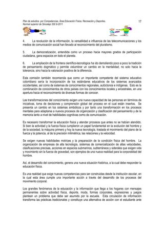 Plan de estudios por Competencias. Área Educación Física, Recreación y Deportes,                   17
Normal superior de Sincelejo 200 9-2011                                                    .




4.     La revolución de la información, la versatilidad e influencia de las telecomunicaciones y los
medios de comunicación social han llevado al reconocimiento del pluralismo.

5.     La democratización, entendida como un proceso hacia mayores grados de participación
ciudadana, gana espacios en todo el planeta.

6.      La ampliación de la frontera científico-tecnológica ha ido demoliendo poco a poco la tradición
de pensamiento dogmático y permite vislumbrar un cambio en la mentalidad, no solo hacia la
tolerancia, sino hacia la valoración positiva de la diferencia.

Esta comisión también recomienda que como un importante competente del sistema educativo
colombiano sería la incorporación de los estándares educativos de los sistemas avanzados
occidentales, así como de sistemas de conocimientos regionales, autóctonos e indígenas. Esto es la
combinación de conocimientos de otros países con los conocimientos locales y ancestrales, en una
apertura hacia el reconocimiento de diversas formas de conocer.

Las transformaciones del conocimiento exigen una nueva capacidad de las personas en términos de
iniciativas, toma de decisiones y comprensión global del proceso en el cual están insertos. Se
presenta un cambio en los sistemas simbólicos y por tanto una transformación en los procesos
mentales para adaptarse a nuevos procesos de organización y clasificación del pensamiento y de la
memoria tanto a nivel de habilidades cognitivas como de comunicación.

Es necesario transformar la educación física y atender procesos que antes no se habían atendido.
Si bien la actividad y la fuerza física cumplieron un papel fundamental en la evolución del hombre y
de la sociedad, la máquina primero y hoy la nueva tecnología, traslada el movimiento del plano de la
fuerza y la potencia, al de la precisión milimétrica, las relaciones y la velocidad.

Se exigen nuevas habilidades motrices y la preparación de la condición física del hombre. La
organización de empresas de alta tecnología, sistemas de comercialización de altas velocidades,
clasificaciones precisas, acciones en espacios submarinos, subterráneos y siderales que exigen vida
y movimiento sin la fuerza de gravedad, son ejemplos de una nueva realidad para la corporalidad del
hombre.

Así, el desarrollo del conocimiento, genera una nueva situación histórica, a la cual debe responder la
educación física.

Es una realidad que exige nuevas competencias para ser construidas desde la institución escolar, en
la cual esta área cumple una importante acción a través del desarrollo de los procesos del
movimiento corporal.

Los grandes fenómenos de la educación y la información que llega a los hogares con mensajes
permanentes sobre actividad física, deporte, moda, formas corporales, expresiones y juegos
plantean un problema que debe ser asumido por la escuela. Esta circulación de información
transforma las prácticas tradicionales y constituye una alternativa de acción con el estudiante ante
 