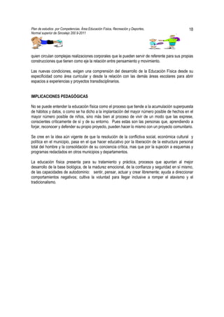 Plan de estudios por Competencias. Área Educación Física, Recreación y Deportes,                 18
Normal superior de Sincelejo 200 9-2011                                                  .




quien circulan complejas realizaciones corporales que le pueden servir de referente para sus propias
construcciones que tienen como eje la relación entre pensamiento y movimiento.

Las nuevas condiciones, exigen una comprensión del desarrollo de la Educación Física desde su
especificidad como área curricular y desde la relación con las demás áreas escolares para abrir
espacios a experiencias y proyectos transdisciplinarios.


IMPLICACIONES PEDAGÓGICAS

No se puede entender la educación física como el proceso que tiende a la acumulación superpuesta
de hábitos y datos, o como se ha dicho a la implantación del mayor número posible de hechos en el
mayor número posible de niños, sino más bien al proceso de vivir de un modo que las exprese,
conscientes críticamente de sí y de su entorno. Pues estas son las personas que, aprendiendo a
forjar, reconocer y defender su propio proyecto, pueden hacer lo mismo con un proyecto comunitario.

Se cree en la idea aún vigente de que la resolución de la conflictiva social, económica cultural y
política en el municipio, pasa en el que hacer educativo por la liberación de la estructura personal
total del hombre y la consolidación de su conciencia crítica, mas que por la sujeción a esquemas y
programas redactados en otros municipios y departamentos.

La educación física presenta para su tratamiento y práctica, procesos que apuntan al mejor
desarrollo de la base biológica, de la madurez emocional, de la confianza y seguridad en sí mismo,
de las capacidades de autodominio: sentir, pensar, actuar y crear libremente; ayuda a direccionar
comportamientos negativos; cultiva la voluntad para llegar inclusive a romper el atavismo y el
tradicionalismo.
 