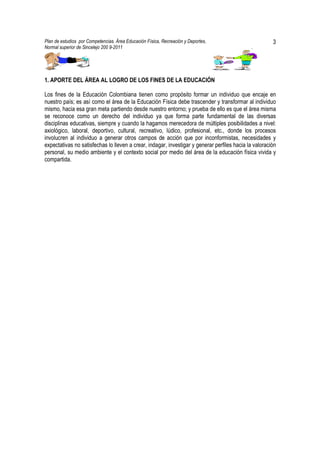 Plan de estudios por Competencias. Área Educación Física, Recreación y Deportes,                       3
Normal superior de Sincelejo 200 9-2011                                                      .




1. APORTE DEL ÁREA AL LOGRO DE LOS FINES DE LA EDUCACIÓN

Los fines de la Educación Colombiana tienen como propósito formar un individuo que encaje en
nuestro país; es así como el área de la Educación Física debe trascender y transformar al individuo
mismo, hacia esa gran meta partiendo desde nuestro entorno; y prueba de ello es que el área misma
se reconoce como un derecho del individuo ya que forma parte fundamental de las diversas
disciplinas educativas, siempre y cuando la hagamos merecedora de múltiples posibilidades a nivel:
axiológico, laboral, deportivo, cultural, recreativo, lúdico, profesional, etc., donde los procesos
involucren al individuo a generar otros campos de acción que por inconformistas, necesidades y
expectativas no satisfechas lo lleven a crear, indagar, investigar y generar perfiles hacia la valoración
personal, su medio ambiente y el contexto social por medio del área de la educación física vivida y
compartida.
 