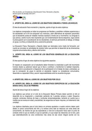 Plan de estudios por Competencias. Área Educación Física, Recreación y Deportes,                      4
Normal superior de Sincelejo 200 9-2011                                                     .




2. APORTE DEL ÁREA AL LOGRO DE LOS OBJETIVOS COMUNES A TODOS LOS NIVELES

El área de educación física recreación y deportes, aporta al logro de estos objetivos:

Los objetivos consignados en todos los programas son flexibles y posibilitan múltiples experiencias a
los estudiantes con el fin de enriquecer sus vivencias y abrir alternativas de expresión psicomotriz
que el estudiante pueda de múltiples maneras expresar a través de su movimiento o su lenguaje lo
que piensa y siente mucho más importante que una fundamentación técnico-deportiva, sigue siendo
la preocupación por la socialización de los estudiantes; el estímulo permanente al diálogo, el trabajo
en grupo, la crítica y el desarrollo de su autonomía personal.

La Educación Física, Recreación y Deporte deben ser retomados como medio de formación, por
cuanto se concretan en actividades de carácter lúdico que permitan el desarrollo de las dimensiones
corporal-comunicativa ética y afectiva del hombre.

3. APORTE DEL ÁREA AL LOGRO DE LOS OBJETIVOS GENERALES DE LA EDUCACIÓN
BÁSICA

El área aporta al logro de estos objetivos los siguientes aspectos:

El maestro en cooperación con el estudiante deben fomentar la creatividad a partir del movimiento
humano desde su potencial natural que lo lleve a contribuir y transformar la realidad imperante,
estableciendo la socialización e integración de la participación en el trabajo de clase y extraclase; ya
que la concepción de grupo le permite al estudiante mejorar su competencia comunicativa,
desarrollar su capacidad crítica y asumir responsabilidades ante los acuerdos de grupo.


4. APORTE DEL ÁREA AL LOGRO DE LOS OBJETIVOS POR CICLO

41. APORTE DEL ÁREA AL LOGRO DE LOS OBJETIVOS ESPECÍFICOS DE LA EDUCACIÓN
BÁSICA EN EL CICLO DE PRIMARIA

Aporte del área al logro de los objetivos:

Los objetivos que priman en el ciclo de la Educación Básica Primaria deben permitir al niño el
desarrollo de su imaginación y creatividad, partiendo de 3 grandes campos a saber: Esquema
corporal, conductas motrices de base y conductas temporoespaciales, teniendo en cuenta que a
medida que se avanza en edad y escolaridad, las exigencias se hacen mayores y el tratamiento más
complejo.

Los objetivos diseñados para el ciclo básico en primaria ajustados a nuestro entorno deben partir
desde un previo conocimiento del niño y la manera cómo éste se relaciona con otras áreas del
conocimiento; de manera tal que las expectativas a nivel de la educación física sean el punto de
contacto entre lo que se enseña, lo que se aprende y lo que exijan las relaciones con el otro, para
que sistemáticamente se vena condiciones más claras de ese crecer integral acorde con los
 