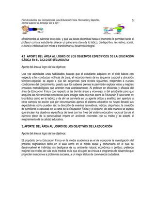 Plan de estudios por Competencias. Área Educación Física, Recreación y Deportes,                    5
Normal superior de Sincelejo 200 9-2011                                                    .




ofrecimientos al culminar este ciclo, y que las bases obtenidas hasta el momento le permitan tanto al
profesor como al estudiante, ofrecer un panorama claro de lo lúdico, predeportivo, recreativo, social,
cultural e intelectual con miras a transformar su desarrollo integral.


4.2 APORTE DEL ÁREA AL LOGRO DE LOS OBJETIVOS ESPECÍFICOS DE LA EDUCACIÓN
BÁSICA EN EL CICLO DE SECUNDARIA

Aporte del área al logro de los objetivos:

Una vez asimiladas unas habilidades básicas que el estudiante adquiere en el ciclo básico con
respecto a las conductas motrices de base, el reconocimiento de su esquema corporal y ubicación
temporo-espacial, se aspira a que las exigencias para niveles siguientes, respondan a nuevas
condiciones del conocimiento, puesto que los saberes previos le permitirán explorar otros y mejores
procesos metodológicos que orienten más acertadamente: Al profesor en eficiencia y eficacia del
área de Educación Física con respecto a las demás áreas y viceversa; y del estudiante para que
adquiera las herramientas necesarias para indagar cada día más sobre la Educación Física tanto en
lo práctico como en lo teórico y de ahí se convierta en un agente crítico y analítico con apertura a
otros campos de acción que por circunstancias ajenas al sistema educativo no hayan llenado sus
expectativas como pueden ser: la dirección de eventos recreativos, lúdicos, deportivos; la creación
de semilleros o escuelas en la rama de la Educación Física y el deporte; de esta manera se espera
que encajen los objetivos específicos del área con los fines del sistema educativo nacional donde el
ejercicio pleno de la personalidad impere en acciones concretas con su medio y se adapte al
mejoramiento de la calidad educativa.

5. APORTE DEL ÁREA AL LOGRO DE LOS OBJETIVOS DE LA EDUCACIÓN

Aporte del área al logro de los objetivos:

El propósito de la Educación Física en la media académica es el de incorporar la investigación del
proceso cognoscitivo tanto en el aula como en el medio social y comunitario en el cual se
desenvuelven el individuo sin desligarse de su ambiente natural, económico y político; pretende
mejorar los niveles de vida en la medida en la que el sujeto se vincula a programas de desarrollo que
proyecten soluciones a problemas sociales, a un mejor status de convivencia ciudadana.
 