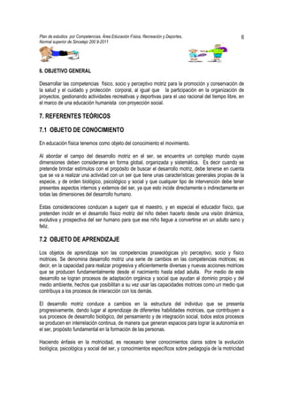 Plan de estudios por Competencias. Área Educación Física, Recreación y Deportes,                   6
Normal superior de Sincelejo 200 9-2011                                                   .




6. OBJETIVO GENERAL

Desarrollar las competencias físico, socio y perceptivo motriz para la promoción y conservación de
la salud y el cuidado y protección corporal, al igual que la participación en la organización de
proyectos, gestionando actividades recreativas y deportivas para el uso racional del tiempo libre, en
el marco de una educación humanista con proyección social.

7. REFERENTES TEÓRICOS

7.1 OBJETO DE CONOCIMIENTO

En educación física tenemos como objeto del conocimiento el movimiento.

Al abordar el campo del desarrollo motriz en el ser, se encuentra un complejo mundo cuyas
dimensiones deben considerarse en forma global, organizada y sistemática. Es decir cuando se
pretende brindar estímulos con el propósito de buscar el desarrollo motriz, debe tenerse en cuenta
que se va a realizar una actividad con un ser que tiene unas características generales propias de la
especie, y de orden biológico, psicológico y social y que cualquier tipo de intervención debe tener
presentes aspectos internos y externos del ser, ya que esto incide directamente o indirectamente en
todas las dimensiones del desarrollo humano.

Estas consideraciones conducen a sugerir que el maestro, y en especial el educador físico, que
pretenden incidir en el desarrollo físico motriz del niño deben hacerlo desde una visión dinámica,
evolutiva y prospectiva del ser humano para que ese niño llegue a convertirse en un adulto sano y
feliz.

7.2 OBJETO DE APRENDIZAJE

Los objetos de aprendizaje son las competencias praxeológicas y/o perceptivo, socio y físico
motrices. Se denomina desarrollo motriz una serie de cambios en las competencias motrices; es
decir, en la capacidad para realizar progresiva y eficientemente diversas y nuevas acciones motrices
que se producen fundamentalmente desde el nacimiento hasta edad adulta. Por medio de este
desarrollo se logran procesos de adaptación orgánica y social que ayudan al dominio propio y del
medio ambiente, hechos que posibilitan a su vez usar las capacidades motrices como un medio que
contribuya a los procesos de interacción con los demás.

El desarrollo motriz conduce a cambios en la estructura del individuo que se presenta
progresivamente, dando lugar al aprendizaje de diferentes habilidades motrices, que contribuyen a
sus procesos de desarrollo biológico, del pensamiento y de integración social, todos estos procesos
se producen en interrelación continua, de manera que generan espacios para lograr la autonomía en
el ser, propósito fundamental en la formación de las personas.

Haciendo énfasis en la motricidad, es necesario tener conocimientos claros sobre la evolución
biológica, psicológica y social del ser, y conocimientos específicos sobre pedagogía de la motricidad
 
