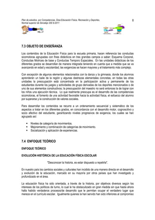 Plan de estudios por Competencias. Área Educación Física, Recreación y Deportes,                   8
Normal superior de Sincelejo 200 9-2011                                                   .




7.3 OBJETO DE ENSEÑANZA

Los contenidos de la Educación Física para la escuela primaria, hacen referencia las conductas
sicomotoras agrupadas con fines didácticos en tres grandes campos a saber: Esquema Corporal,
Conductas Motrices de base y Conductas Temporo Espaciales. En las unidades didácticas de los
diferentes grados se desarrollan de manera integrada teniendo en cuenta que a medida que se va
avanzando en edad y escolaridad, las exigencias se hacen mayores y el tratamiento más complejo.

Con excepción de algunos elementos relacionados con la danza y la gimnasia, donde los alumnos
aprenderán un baile de la región y algunas destrezas elementales concretas, en todas las otras
unidades la preocupación está concentrada en la participación activa y permanente de los
estudiantes durante los juegos y actividades de grupo derivadas de los deportes mencionados o de
uno de sus elementos constructivos; la preocupación del maestro no será entonces la de lograr con
los niños una ejecución técnica. Lo que realmente preocupa es el desarrollo de las competencias
sicomotoras, el fomento de una actividad favorable hacia la actividad física, el esfuerzo del alumno
por superarse y la construcción de valores sociales.

Para desarrollar los contenidos se recurre a un ordenamiento secuencial y sistemático de los
aspectos a tratar en los diferentes grados, en concordancia con el desarrollo motor, cognoscitivo y
socio afectivo del estudiante, garantizando niveles progresivos de exigencia, los cuales se han
agrupado así:

         Niveles de categoría de movimientos.
         Mejoramiento y combinación de categorías de movimiento.
         Socialización y aplicación de experiencias.


7.4 ENFOQUE TEÓRICO
ENFOQUE TEÓRICO

EVOLUCIÓN HISTÓRICA DE LA EDUCACIÓN FÍSICA ESCOLAR

                          "Desconocer la historia, es estar dispuesto a repetirla".

En nuestro país los cambios sociales y culturales han incidido de una manera directa en el desarrollo
y evolución de la educación, marcado en su mayoría por otros países que han investigado y
profundizado en el área.

La educación física ha sido orientada, a través de la historia, por objetivos diversos según los
intereses de los políticos de turno, lo cual le ha obstaculizado en gran medida sin que hasta ahora
halla habido verdaderos procesos/de desarrollo que le permitan ocupar el verdadero lugar que
merece en el currículo escolar. Igualmente quienes la han servido han sido inferiores al compromiso
 