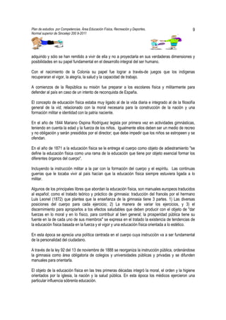 Plan de estudios por Competencias. Área Educación Física, Recreación y Deportes,                   9
Normal superior de Sincelejo 200 9-2011                                                   .




adquirido y sólo se han remitido a vivir de ella y no a proyectarla en sus verdaderas dimensiones y
posibilidades en su papel fundamental en el desarrollo integral del ser humano.

Con el nacimiento de la Colonia su papel fue lograr a través-de juegos que los indígenas
recuperaran el vigor, la alegría, la salud y la capacidad de trabajo.

A comienzos de la República su misión fue preparar a los escolares física y militarmente para
defender al país en caso de un intento de reconquista de España.

El concepto de educación física estaba muy ligado al de la vida diaria e integrado al de la filosofía
general de la vid; relacionado con la moral necesaria para la construcción de la nación y una
formación militar e identidad con la patria naciente.

En el año de 1844 Mariano Ospina Rodríguez legisla por primera vez en actividades gimnásticas,
teniendo en cuenta la edad y la fuerza de los niños. Igualmente ellos deben ser un medio de recreo
y no obligación y serán presididos por el director; que debe impedir que los niños se estropeen y se
ofendan.

En el año de 1871 a la educación física se le entrega el cuerpo como objeto de adiestramiento "se
define la educación física como una rama de la educación que tiene por objeto esencial formar los
diferentes órganos del cuerpo".

Incluyendo la instrucción militar a la par con la formación del cuerpo y el espíritu. Las continuas
guerras que le tocaba vivir al país hacían que la educación física siempre estuviera ligada a lo
militar.

Algunos de los principales libres que abordan la educación física, son manuales europeos traducidos
al español; como el tratado teórico y práctico de gimnasia: traducción del francés por el hermano
Luis Leonel (1872) que plantea que la enseñanza de la gimnasia tiene 3 partes. 1) Las diversas
posiciones del cuerpo para cada ejercicio; 2) La manera de variar los ejercicios, y 3) el
discernimiento para apropiarlos a tos efectos saludables que deben producir con el objeto de "dar
fuerzas en lo moral y en lo físico, para contribuir al bien general; la prosperidad pública tiene su
fuente en la de cada uno de sus miembros" se expresa en el tratado la existencia de tendencias de
la educación física basada en la fuerza y el vigor y una educación física orientada a lo estético.

En esta época se aprecia una política centrada en el cuerpo cuya instrucción va a ser fundamental
de la personalidad del ciudadano.

A través de la ley 92 del 13 de noviembre de 1888 se reorganiza la instrucción pública, ordenándose
la gimnasia como área obligatoria de colegios y universidades públicas y privadas y se difunden
manuales para orientarla.

El objeto de la educación física en las tres primeras décadas integró la moral, el orden y la higiene
orientados por la iglesia, la nación y la salud pública. En esta época los médicos ejercieron una
particular influencia sóbrenla educación.
 