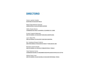 DIRECTORIO
Alonso Lujambio Irazábal
SECRETARIO DE EDUCACIÓN PÚBLICA
Miguel Ángel Martínez Espinosa
SUBSECRETARIO DE EDUCACIÓN MEDIA SUPERIOR
Daffny Rosado Moreno
COORDINADOR SECTORIAL DE DESARROLLO ACADÉMICO DE LA SEMS
Ernesto Guajardo Maldonado
DIRECTOR GENERAL DE EDUCACIÓN TECNOLÓGICA AGROPECUARIA
Luis F. Mejía Piña
DIRECTOR GENERAL DE EDUCACIÓN TECNOLÓGICA INDUSTRIAL
Ma. Guadalupe Murguía Gutiérrez
DIRECTORA GENERAL DE EDUCACIÓN EN CIENCIA Y TECNOLOGÍA DEL MAR
Bernardo Cisneros Buenfil
DIRECTOR GENERAL DE CENTROS DE FORMACIÓN PARA EL TRABAJO
Celso Espinoza Corona
COORDINADOR NACIONAL DE ORGANISMOS DESCENTRALIZADOS ESTATALES DE CECYTES
Wilfrido Perea Curiel
DIRECTOR GENERAL COLEGIO NACIONAL DE EDUCACIÓN PROFESIONAL TÉCNICA
 