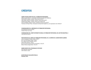 CRÉDITOS
COMITÉ TÉCNICO DIRECTIVO DE LA FORMACIÓN PROFESIONAL
Daffny Rosado Moreno / Coordinador Sectorial de Desarrollo Académico
Saúl Arellano Valadez / Director Técnico de la DGETA
José Ángel Camacho Prudente / Director Técnico de la DGETI
Gildardo Rojo Salazar / Director Técnico de la DGECyTM
Genny Elizabeth Góngora Cuevas / Directora Técnica de la DGCFT
Francisco de Padua Flores / Secretario de Desarrollo Académico y de Capacitación del CONALEP
COORDINADORES DEL COMPONENTE DE FORMACIÓN PROFESIONAL
Ana Margarita Amezcua Muñoz
Ismael Enrique Lee Cong
COORDINADORA DEL COMITÉ INTERINSTITUCIONAL DE FORMACIÓN PROFESIONAL DEL SECTOR INDUSTRIAL II
Julia Martínez Becerril
PARTICIPANTES DEL COMITÉ DE FORMACIÓN PROFESIONAL DE LA CARRERA DE LABORATORISTA QUÍMICO
Leticia Guadalupe Chaverri Patrón / DGETI
Ma. Luisa Domínguez Vitales / DGETI
Ma. Eugenia García Rosales / DGETI
Ileana Pérez Navarro / DGETI
Ma. Del Carmen Karina Pacheco Hernández / CECyTE
Blanca Patricia Vargas Razo / CECyTE
DISEÑO GRÁFICO DEL PROGRAMA DE ESTUDIOS
Ruth Meneses Hernández
Edith Nolasco Carlón
SECRETARÍA DE EDUCACIÓN PÚBLICA
Diciembre, 2010.
 