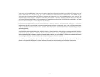 6
Cada uno de los módulos que integran la carrera técnica tiene competencias profesionales valoradas y reconocidas en el mercado laboral, así
como la identificación de los sitios de inserción, de acuerdo con el Sistema de Clasificación Industrial de América del Norte (SCIAN), además
de la relación de las ocupaciones según la Clasificación Mexicana de Ocupaciones (CMO), en las cuales el egresado podrá desarrollar sus
competencias en el sector productivo. Asimismo se contó con la participación de la Secretaría del Trabajo y Previsión Social en la integración
de conceptos correspondientes al tema de productividad laboral incluidos transversalmente en las competencias profesionales y, por medio
de lecturas recomendadas, en el apartado de fuentes de información.
En el desarrollo de los submódulos para la formación profesional se ofrece un despliegue de consideraciones pedagógicas y lineamientos
metodológicos para que el profesor haga su planeación específica y la concrete en la elaboración de las guías didácticas por submódulo,
en las que tendrá que considerar sus condiciones regionales, situación del plantel, características e intereses del estudiante y sus propias
habilidades docentes.
Dicha planeación deberá caracterizarse por ser dinámica y propiciar el trabajo colaborativo, pues responde a situaciones escolares, laborales y
particulares del alumno, y comparte el diseño con los profesores del mismo plantel, o incluso de la región, por medio de diversos mecanismos,
como las academias. Esta propuesta de formación profesional refleja un ejemplo que podrán analizar y compartir los profesores para producir
sus propias guías didácticas, correspondientes a las carreras técnicas que se ofrecen en su plantel.
Las modificaciones a los programas de estudio de las carreras técnicas favorecen la creación de una estructura curricular flexible que
permiten a los estudiantes participar en la toma de decisiones de manera que sean favorables a sus condiciones y aspiraciones.
 
