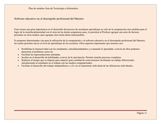 Plan de estudios Área de Tecnología e Informática



Software educativo en el desempeño profesional del Maestro


Estos tienen una gran importancia en el desarrollo del proceso de enseñanza aprendizaje no sólo de la computación sino también para el
logro de la interdisciplinariedad con el resto de las demás asignaturas pues, le permiten al Profesor agrupar una serie de factores
presentes en otros medios, pero agrupan otros hasta ahora inalcanzables.

Es proponer determinadas vías para la utilización de la computación y el software educativo en el desempeño profesional del Maestro,
las cuales permitan elevar el nivel de aprendizaje de los escolares. Otros aspectos importantes que tenemos son:

   •   Posibilitan la interactividad con los estudiantes, retroalimentándolos y evaluando lo aprendido, a través de ellos podemos
       demostrar el problema como tal.
   •   Facilitan las representaciones animadas.
   •   Inciden en el desarrollo de habilidades a través de la ejercitación. Permite simular procesos complejos.
   •   Reducen el tiempo que se dispone para impartir gran cantidad de conocimientos facilitando un trabajo diferenciado,
       introduciendo al estudiante en el trabajo con los medios computarizados.
   •   Facilitan el desarrollo del trabajo independiente y a la vez el tratamiento individual de las diferencias individuales.




                                                                                                                              Página 11
 