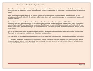 Plan de estudios Área de Tecnología e Informática

Los audiovisuales son unos de los medios más importantes dentro del ámbito educativo, tratándolos tanto desde el punto de vista de la
enseñanza como del aprendizaje. De esta manera podemos desarrollar la formación del profesorado y realizar actividades de promoción
social.

Estos medios nos sirven para potenciar los procesos comunicativos ((teorías sobre la comunicación)). Son los maestros los que
principalmente desean la utilización de materiales audiovisuales dentro de la educación, puesto que los consideran punto fundamental
dentro de la misma.

Lamentablemente no son muchos los medios utilizados todavía dentro de la educación. Podríamos hablar de los más comunes:
televisión, vídeo, etc., pero son bastantes los que todavía no son utilizados, por desconocimiento o por no contar con la posibilidad de
tenerlos. Se podría hablar aquí de problemas económicos. Probablemente no se invierta el dinero necesario para la obtención de estos
medios audiovisuales, por considerarlos, por así decirlo, innecesarios. Esto puede ser debido al gran desconocimiento de estos medios
tan avanzados.

Hoy en ida nos movemos dentro de una sociedad muy metódica, por los que deberíamos intentar que la utilización de estos métodos
fuera cada vez mayor, y como resultado poder obtener una buena enseñanza.

Con la ayuda de los medios audiovisuales podemos acercar a los niños hasta lugares, rincones... que son inalcanzables de otra manera.

“La verdadera importancia de los materiales audiovisuales reside en el hecho de que crean un entorno rico y variado, a partir del cual
los alumnos pueden hacer su propio aprendizaje” (1). Aprendizaje propio, es decir, uno de los principales objetivos que se pretenden
conseguir mediante la enseñanza y la educación.




                                                                                                                               Página 13
 