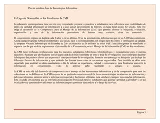 Plan de estudios Área de Tecnología e Informática



Es Urgente Desarrollar en los Estudiantes la CMI.

La educación contemporánea tiene un reto muy importante: preparar a maestros y estudiantes para enfrentarse con posibilidades de
éxito a la cantidad abrumadora de información a la que, con el advenimiento de Internet, se puede tener acceso hoy en día. Este reto
exige el desarrollo de la Competencia para el Manejo de la Información (CMI) que permita afrontar la búsqueda, evaluación,
organización y uso de la información proveniente de fuentes muy variadas, ricas en contenido.

El conocimiento impreso se duplica cada 8 años y en los últimos 30 se ha generado más información que en los 5.000 años anteriores.
Ahora cualquiera puede publicar en Internet lo que desee, fácil y económicamente, sin ningún tipo de control o verificación de calidad.
La empresa Netcraft, informó que en diciembre de 2001 existían más de 36 millones de sitios Web. Estas cifras ponen de manifiesto la
urgencia con la que se debe implementar el desarrollo de la Competencia para el Manejo de la Información (CMI) en los estudiantes.

La CMI tiene profundas implicaciones para los maestros, estudiantes, bibliotecas, bibliotecólogos y especialmente para el sistema
educativo. Requiere que el estudiante esté en capacidad de definir claramente un tema o área de investigación; seleccionar para facilitar
la búsqueda las palabras claves que expresen el concepto o tema de investigación; formular una estrategia de búsqueda que incluya las
diferentes fuentes de información y que entienda las formas como estas se encuentran organizados. Pero también se debe estar
capacitado para analizar los datos recolectados a fin de valorar su importancia, calidad y conveniencia; para finalmente convertir la
información      en     conocimiento.       Todo      lo    anterior     debe      facilitarlo   el     colegio     o      escuela.

La CMI va más allá del desarrollo de competencia en el manejo de las herramientas informáticas y de la competencia para usar las
colecciones en las bibliotecas. La CMI requiere de un profundo conocimiento de la forma como trabajan los sistemas de información y
del enlace dinámico existente entre la información requerida y las fuentes utilizadas para satisfacer cualquier necesidad de información.
Éste sin duda será un tema que se convierta en un requisito primordial para los estudiantes que quieran "aprender a aprender" y ser así
localizadores y consumidores eficientes de información para continuar educándose a lo largo de sus vidas.




                                                                                                                                Página 5
 
