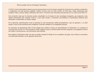 Plan de estudios Área de Tecnología e Informática

La Web 2.o ha revolucionado la manera como las personas hacen uso de la internet, pasando de ser lectores de contenidos a producirlos
y compartirlos con otras personas, mediante variados servicios como las redes sociales, los Web logs o blogs, aplicaciones para
compartir videos y música, mapas y bibliotecas entre otros. A la forma como interactúan estas personas es lo se conoce como Web 2.0.

Esta revolución exige que los docentes estemos actualizados en el manejo de estas tecnologías emergentes, que empezaron como
simples herramientas para compartir archivos y crear redes sociales, y terminaron convirtiéndose en herramientas poderosas para
aficionados y profesionales en muchos campos.

En la educación, específicamente existe un potencial en estas herramientas, debido principalmente a que son gratuitas y a su fácil
manejo, lo que las hacen perfectas para reemplazar el software instalado en la computadora personal.

En conclusión, las herramientas Web 2.0 han llegado para cambiar la forma con intercambiamos la información y se constituye la
evolución hacia la Web 3.0 o Web Semántica, donde cualquier usuario en Internet podrá encontrar respuestas a sus preguntas de forma
más rápida y sencilla gracias a una información mejor definida.

Para ampliar la información sobre este tema se pueden consultar los Blogs de mis compañeros de grupo, cuyos enlaces se encuentran
en la barra lateral derecha y en las siguientes direcciones:




                                                                                                                            Página 7
 