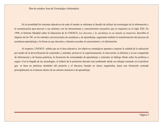 Plan de estudios Área de Tecnología e Informática




       En la actualidad los sistemas educativos de todo el mundo se enfrentan al desafío de utilizar las tecnologías de la información y
la comunicación para proveer a sus alumnos con las herramientas y conocimientos necesarios que se requieren en el siglo XXI. En
1998, el Informe Mundial sobre la Educación de la UNESCO, Los docentes y la enseñanza en un mundo en mutación, describió el
impacto de las TIC en los métodos convencionales de enseñanza y de aprendizaje, augurando también la transformación del proceso de
enseñanza-aprendizaje y la forma en que docentes y alumnos acceden al conocimiento y la información.

       Al respecto, UNESCO señala que en el área educativa, los objetivos estratégicos apuntan a mejorar la calidad de la educación
por medio de la diversificación de contenidos y métodos, promover la experimentación, la innovación, la difusión y el uso compartido
de información y de buenas prácticas, la formación de comunidades de aprendizaje y estimular un diálogo fluido sobre las políticas a
seguir. Con la llegada de las tecnologías, el énfasis de la profesión docente está cambiando desde un enfoque centrado en el profesor
que se basa en prácticas alrededor del pizarrón y el discurso, basado en clases magistrales, hacia una formación centrada
principalmente en el alumno dentro de un entorno interactivo de aprendizaje.




                                                                                                                               Página 9
 