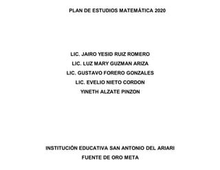 PLAN DE ESTUDIOS MATEMÁTICA 2020
LIC. JAIRO YESID RUIZ ROMERO
LIC. LUZ MARY GUZMAN ARIZA
LIC. GUSTAVO FORERO GONZALES
LIC. EVELIO NIETO CORDON
YINETH ALZATE PINZON
INSTITUCIÓN EDUCATIVA SAN ANTONIO DEL ARIARI
FUENTE DE ORO META
 