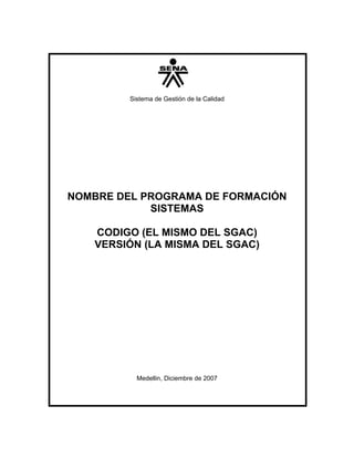 Sistema de Gestión de la Calidad




NOMBRE DEL PROGRAMA DE FORMACIÓN
            SISTEMAS

   CODIGO (EL MISMO DEL SGAC)
   VERSIÓN (LA MISMA DEL SGAC)




           Medellin, Diciembre de 2007
 