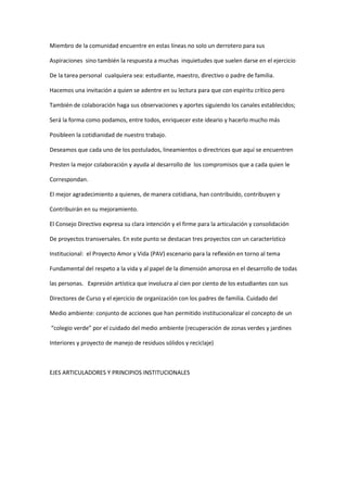 Miembro de la comunidad encuentre en estas líneas no solo un derrotero para sus

Aspiraciones sino también la respuesta a muchas inquietudes que suelen darse en el ejercicio

De la tarea personal cualquiera sea: estudiante, maestro, directivo o padre de familia.

Hacemos una invitación a quien se adentre en su lectura para que con espíritu crítico pero

También de colaboración haga sus observaciones y aportes siguiendo los canales establecidos;

Será la forma como podamos, entre todos, enriquecer este ideario y hacerlo mucho más

Posibleen la cotidianidad de nuestro trabajo.

Deseamos que cada uno de los postulados, lineamientos o directrices que aquí se encuentren

Presten la mejor colaboración y ayuda al desarrollo de los compromisos que a cada quien le

Correspondan.

El mejor agradecimiento a quienes, de manera cotidiana, han contribuido, contribuyen y

Contribuirán en su mejoramiento.

El Consejo Directivo expresa su clara intención y el firme para la articulación y consolidación

De proyectos transversales. En este punto se destacan tres proyectos con un característico

Institucional: el Proyecto Amor y Vida (PAV) escenario para la reflexión en torno al tema

Fundamental del respeto a la vida y al papel de la dimensión amorosa en el desarrollo de todas

las personas. Expresión artística que involucra al cien por ciento de los estudiantes con sus

Directores de Curso y el ejercicio de organización con los padres de familia. Cuidado del

Medio ambiente: conjunto de acciones que han permitido institucionalizar el concepto de un

“colegio verde” por el cuidado del medio ambiente (recuperación de zonas verdes y jardines

Interiores y proyecto de manejo de residuos sólidos y reciclaje)



EJES ARTICULADORES Y PRINCIPIOS INSTITUCIONALES
 