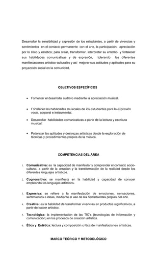 Desarrollar la sensibilidad y expresión de los estudiantes, a partir de vivencias y
sentimientos en el contacto permanente con el arte, la participación, apreciación
por lo ético y estético; para crear, transformar, interpretar su entorno y fortalecer
sus habilidades comunicativas y de expresión,              tolerando    las diferentes
manifestaciones artístico-culturales y así mejorar sus actitudes y aptitudes para su
proyección social en la comunidad.




                             OBJETIVOS ESPECÍFICOS


     •   Fomentar el desarrollo auditivo mediante la apreciación musical.


     •   Fortalecer las habilidades musicales de los estudiantes para la expresión
         vocal, corporal e instrumental.

     •   Desarrollar habilidades comunicativas a partir de la lectura y escritura
         musical.


     •   Potenciar las aptitudes y destrezas artísticas desde la exploración de
         técnicas y procedimientos propios de la música.




                             COMPETENCIAS DEL ÁREA


1.   Comunicativa: es la capacidad de manifestar y comprender el contexto socio-
     cultural, a partir de la creación y la transformación de la realidad desde los
     diferentes lenguajes artísticos.

2.   Cognoscitiva: se manifiesta en la habilidad y capacidad de conocer
     empleando los lenguajes artísticos.


3.   Expresiva: se refiere a la manifestación de emociones, sensaciones,
     sentimientos e ideas, mediante el uso de las herramientas propias del arte.

4.   Creativa: es la habilidad de transformar vivencias en productos significativos, a
     partir del saber artístico.

5.   Tecnológica: la implementación de las TIC’s (tecnologías de información y
     comunicación) en los procesos de creación artística.

6.   Ética y Estética: lectura y composición crítica de manifestaciones artísticas.



                       MARCO TEÓRICO Y METODOLÓGICO
 