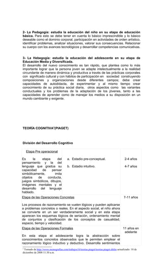 2- La Pedagogía: estudia la educación del niño en su etapa de educación
básica. Para esto se debe tener en cuenta lo básico imprescindible y lo básico
deseable como el dominio corporal, participación en actividades de orden artístico,
identificar problemas, analizar situaciones, valorar sus consecuencias. Relacionar
su cuerpo con los avances tecnológicos y desarrollar competencias comunicativas.


3- La Hebegogía: estudia la educación del adolescente en su etapa de
Educación Media y Diversificada.
El desarrollo del nuevo conocimiento es tan rápido, que plantea como lo más
importante lograr que la persona joven se adapte intelectualmente a la realidad
circundante de manera dinámica y productiva a través de las prácticas corporales
con significado cultural y con hábitos de participación en sociedad construyendo
composiciones y organizaciones desde diferentes campos; debe crear
capacidades de autodidacta, de experimentar y al mismo tiempo crear
conocimiento de su práctica social diaria, otros aspectos como las variantes
conductuales y los problemas de la adaptación de los jóvenes, tanto a las
capacidades de aprender como de manejar los medios a su disposición en un
mundo cambiante y exigente.




TEORÍA COGNITIVA2(PIAGET)



División del Desarrollo Cognitivo

    Etapa Pre operacional

Es      la    etapa     del             a. Estadio pre-conceptual.                          2-4 años
pensamiento y la del
lenguaje que gradúa su                  b. Estadio intuitivo.                               4-7 años
capacidad     de    pensar
simbólicamente,       imita
objetos    de     conducta,
juegos simbólicos, dibujos,
imágenes mentales y el
desarrollo del lenguaje
hablado.
Etapa de las Operaciones Concretas                                                         7-11 años

Los procesos de razonamiento se vuelen lógicos y pueden aplicarse
a problemas concretos o reales. En el aspecto social, el niño ahora
se convierte en un ser verdaderamente social y en esta etapa
aparecen los esquemas lógicos de seriación, ordenamiento mental
de conjuntos y clasificación de los conceptos de casualidad,
espacio, tiempo y velocidad.
Etapa de las Operaciones Formales                                                         11 años en
                                                                                           adelante
En esta etapa el adolescente logra la abstracción sobre
conocimientos concretos observados que le permiten emplear el
razonamiento lógico inductivo y deductivo. Desarrolla sentimientos
2
 Tomado de http://www.monografías.com/trabajos16/teorias.piaget/teorias.piaget.shtlm actualizado: 10 de
diciembre de 2008 11:30 a.m.
 