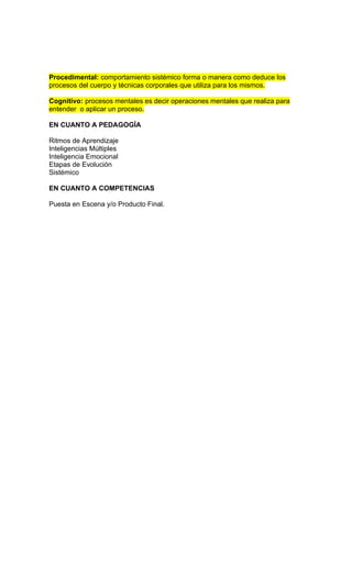 Procedimental: comportamiento sistémico forma o manera como deduce los
procesos del cuerpo y técnicas corporales que utiliza para los mismos.

Cognitivo: procesos mentales es decir operaciones mentales que realiza para
entender o aplicar un proceso.

EN CUANTO A PEDAGOGÍA

Ritmos de Aprendizaje
Inteligencias Múltiples
Inteligencia Emocional
Etapas de Evolución
Sistémico

EN CUANTO A COMPETENCIAS

Puesta en Escena y/o Producto Final.
 