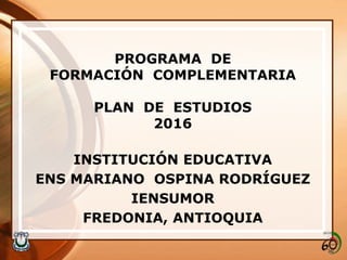 PROGRAMA DE
FORMACIÓN COMPLEMENTARIA
PLAN DE ESTUDIOS
2016
INSTITUCIÓN EDUCATIVA
ENS MARIANO OSPINA RODRÍGUEZ
IENSUMOR
FREDONIA, ANTIOQUIA
 
