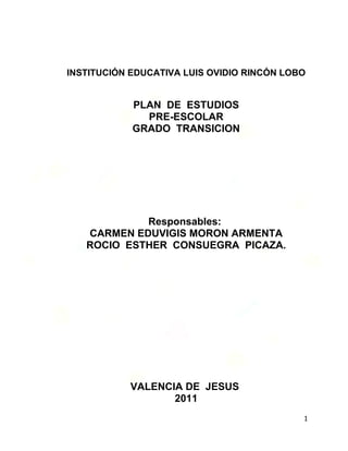 INSTITUCIÓN EDUCATIVA LUIS OVIDIO RINCÓN LOBO


            PLAN DE ESTUDIOS
              PRE-ESCOLAR
            GRADO TRANSICION




            Responsables:
   CARMEN EDUVIGIS MORON ARMENTA
   ROCIO ESTHER CONSUEGRA PICAZA.




           VALENCIA DE JESUS
                  2011
                                            1
 