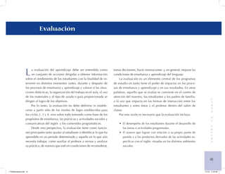 41 
E 
T 
A 
P 
A 
d 
e 
P 
R 
U 
E 
B 
A 
Evaluación 
La evaluación del aprendizaje debe ser entendida como un conjunto de acciones dirigidas a obtener información sobre el rendimiento de los estudiantes con la finalidad de intervenir en distintos momentos (antes, durante y después) de los procesos de enseñanza y aprendizaje y valorar si las situaciones didácticas, la organización del trabajo en el aula, el uso de los materiales y el tipo de ayuda o guía proporcionada se dirigen al logro de los objetivos. 
Por lo tanto, la evaluación no debe definirse ni establecerse a partir sólo de los niveles de logro establecidos para los ciclos 2, 3 y 4, sino sobre todo tomando como base de los propósitos de enseñanza, las prácticas y actividades sociales y comunicativas del inglés y los contenidos programáticos. 
Desde esta perspectiva, la evaluación tiene como funciones principales tanto ayudar al estudiante a identificar lo que ha aprendido en un periodo determinado y aquello en lo que aún necesita trabajar, como auxiliar al profesor a revisar y analizar su práctica, de manera que esté en condiciones de reconsiderar, tomar decisiones, hacer innovaciones y, en general, mejorar las condiciones de enseñanza y aprendizaje del lenguaje. 
La evaluación es un elemento central de los programas de estudio en tanto tiene el poder de impactar en los procesos de enseñanza y aprendizaje y en sus resultados. En otras palabras, aquello que se evalúa se convierte en el centro de atención del maestro, los estudiantes y los padres de familia, a la vez que impacta en las formas de interacción entre los estudiantes y entre éstos y el profesor dentro del salón de clases. 
Por esta razón es necesario que la evaluación incluya: 
El desempeño de los estudiantes durante el desarrollo de • las tareas o actividades programadas. 
El avance que logran con relación a su propio punto de • partida y a los productos derivados de las actividades específicas con el inglés situadas en los distintos ambientes sociales. 
1 FUNDamentos.indd 41 1/7/10 11:24:46 
 