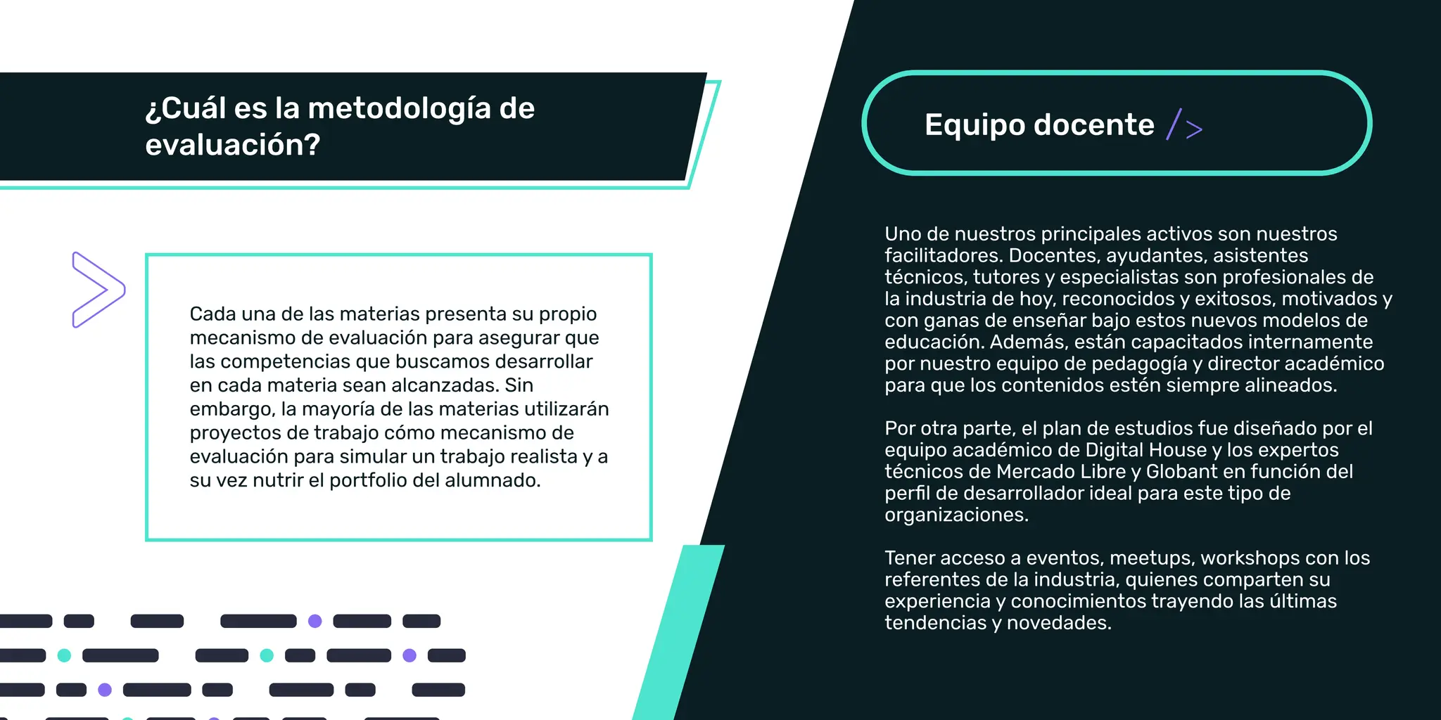 Cada una de las materias presenta su propio
mecanismo de evaluación para asegurar que
las competencias que buscamos desarrollar
proyectos de trabajo cómo mecanismo de
evaluación para simular un trabajo realista y a
Uno de nuestros principales activos son nuestros
facilitadores. Docentes, ayudantes y especialistas son
profesionales de la industria de hoy, reconocidos y exitosos,
motivados y con ganas de enseñar bajo estos nuevos
modelos de educación. Además, están capacitados
internamente por nuestro equipo de pedagogía y director
académico para que los contenidos estén siempre
alineados.
Por otra parte, el plan de estudios fue diseñado por el
Tener acceso a eventos, meetups, workshops con los
referentes de la industria, quienes comparten su
experiencia y conocimientos trayendo las últimas
tendencias y novedades.
/
Uno de nuestros principales activos son nuestros
facilitadores. Docentes, ayudantes, asistentes
técnicos, tutores y especialistas son profesionales de
la industria de hoy, reconocidos y exitosos, motivados y
con ganas de enseñar bajo estos nuevos modelos de
educación. Además, están capacitados internamente
por nuestro equipo de pedagogía y director académico
para que los contenidos estén siempre alineados.
Por otra parte, el plan de estudios fue diseñado por el
equipo académico de Digital House y los expertos
técnicos de Mercado Libre y Globant en función del
perﬁl de desarrollador ideal para este tipo de
organizaciones.
Tener acceso a eventos, meetups, workshops con los
referentes de la industria, quienes comparten su
experiencia y conocimientos trayendo las últimas
tendencias y novedades.
 