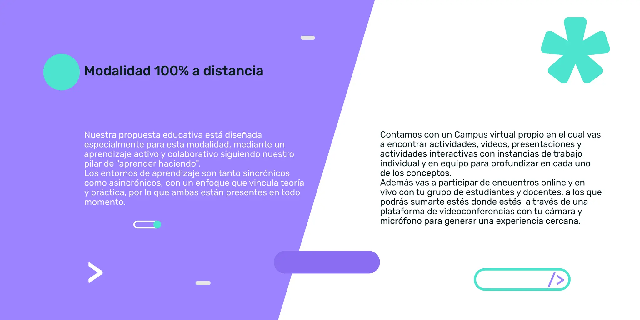 Nuestra propuesta educativa está diseñada
especialmente para esta modalidad, mediante un
pilar de aprender haciendo.
como asincrónicos, con un enfoque que vincula teoría
y práctica, por lo que ambas están presentes en todo
momento.
Contamos con un Campus virtual propio en el cual vas
a encontrar actividades, videos, presentaciones y
actividades interactivas con instancias de trabajo
de los conceptos.
Además vas a participar de encuentros online y en
vivo con tu grupo de estudiantes y docentes, a los que
podrás sumarte estés donde estés a través de una
plataforma de videoconferencias con tu cámara y
micrófono para generar una experiencia cercana.
/
 