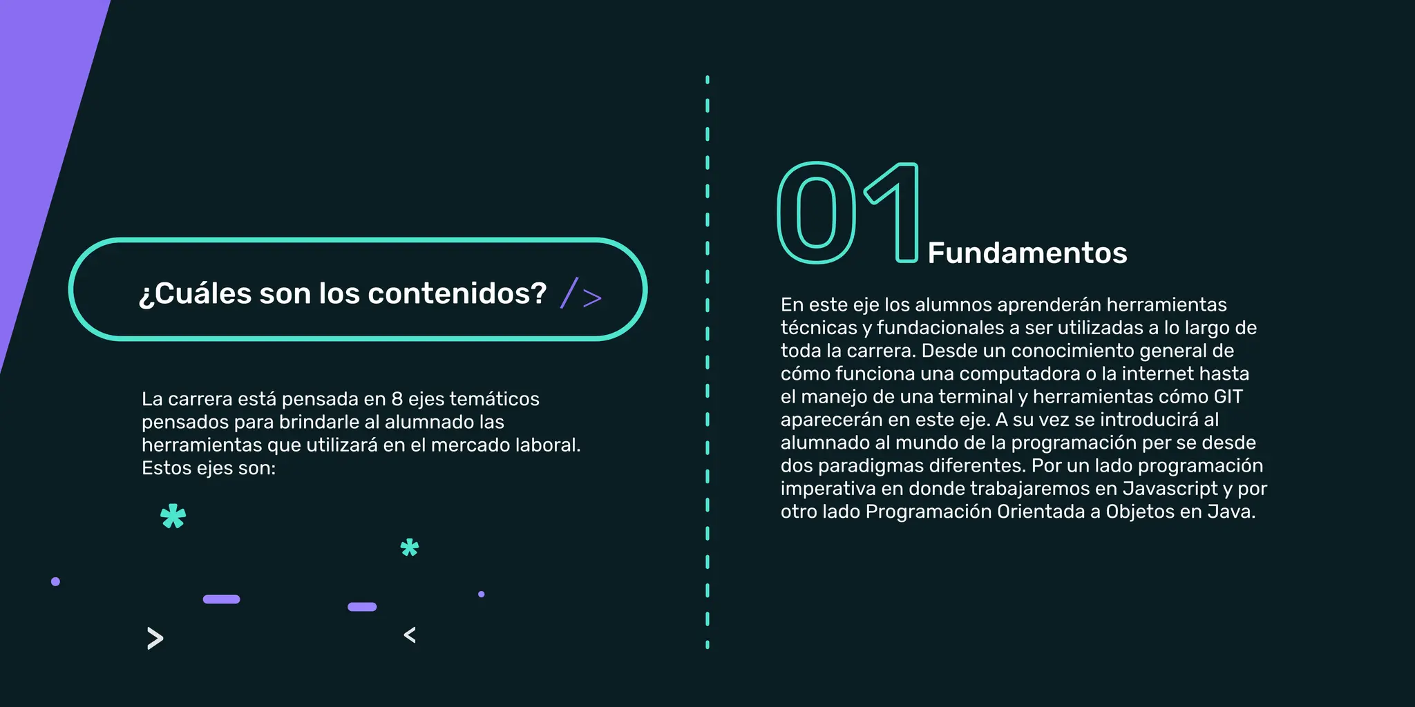 La carrera está pensada en 8 ejes temáticos
pensados para brindarle al alumnado las
Estos ejes son:
Fundamentos: En este eje los alumnos aprenderán
herramientas técnicas y fundacionales a ser
conocimiento general de cómo funciona una
computadora o la internet hasta el manejo de una
la programación per se desde dos paradigmas
diferentes. Por un lado programación imperativa en
donde trabajaremos en Javascript y por otro lado
Programación Orientada a Objetos en Java.
Fundamentos
/ En este eje los alumnos aprenderán herramientas
técnicas y fundacionales a ser utilizadas a lo largo de
toda la carrera. Desde un conocimiento general de
cómo funciona una computadora o la internet hasta
el manejo de una terminal y herramientas cómo GIT
aparecerán en este eje. A su vez se introducirá al
alumnado al mundo de la programación per se desde
dos paradigmas diferentes. Por un lado programación
imperativa en donde trabajaremos en Javascript y por
otro lado Programación Orientada a Objetos en Java.
 