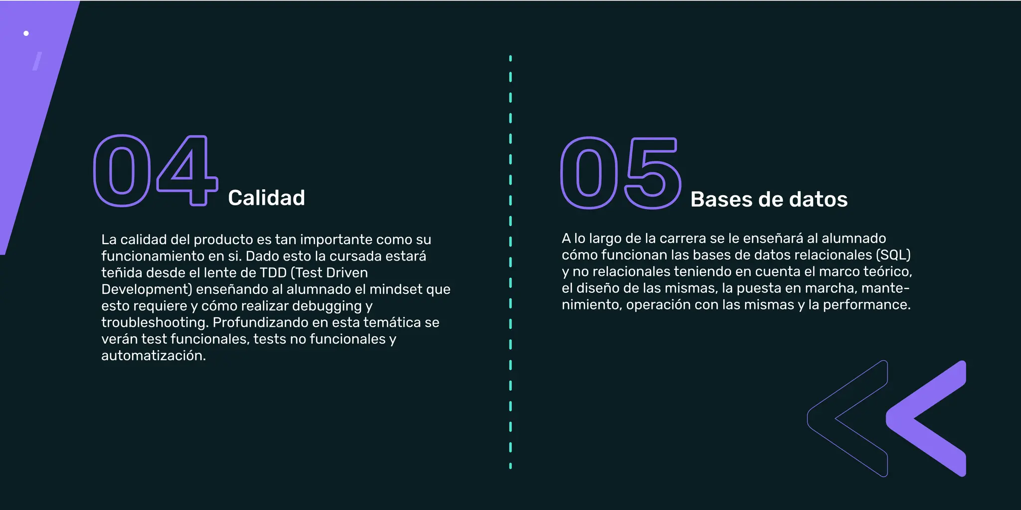 A lo largo de la carrera se le enseñará al alumnado
cómo funcionan las bases de datos relacionales (SQL)
y no relacionales teniendo en cuenta el marco teórico,
el diseño de las mismas, la puesta en marcha,
mantenimiento, operación con las mismas y la
performance.
Bases de datos
La calidad del producto es tan importante cómo su
funcionamiento en sí. Dado esto la cursada estará
teñida desde el lente de TDD (Test Driven
Development) enseñando al alumnado el mindset que
verán test funcionales, tests no funcionales y
A lo largo de la carrera se le enseñará al alumnado
cómo funcionan las bases de datos relacionales (SQL)
y no relacionales teniendo en cuenta el marco teórico,
el diseño de las mismas, la puesta en marcha, mante-
nimiento, operación con las mismas y la performance.
La calidad del producto es tan importante como su
funcionamiento en si. Dado esto la cursada estará
teñida desde el lente de TDD (Test Driven
Development) enseñando al alumnado el mindset que
esto requiere y cómo realizar debugging y
troubleshooting. Profundizando en esta temática se
verán test funcionales, tests no funcionales y
automatización.
 