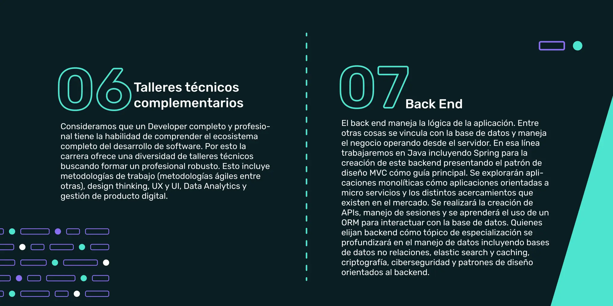 Así cómo la perspectiva técnica es fundamental en
un entorno laboral, las habilidades blandas se vuelven
igual de importantes. En esta linea estaremos
ofreciendo un amplio abanico de talleres incluyendo
Learning Agility, Colaboración y trabajo en equipo,
Posicionamiento Profesional.
Consideramos que un Developer completo y
profesional tiene la habilidad de comprender el
ecosistema completo del desarrollo de Software. Por
esto la carrera ofrece una diversidad de talleres
técnicos buscando formar un profesional robusto.
Esto incluye metodologías de trabajo (metodologías
ágiles entre otras), design thinking, UX y UI, Data
Analytics y gestión de producto digital.
Consideramos que un Developer completo y profesio-
nal tiene la habilidad de comprender el ecosistema
completo del desarrollo de software. Por esto la
carrera ofrece una diversidad de talleres técnicos
buscando formar un profesional robusto. Esto incluye
metodologías de trabajo (metodologías ágiles entre
otras), design thinking, UX y UI, Data Analytics y
gestión de producto digital.
El back end maneja la lógica de la aplicación. Entre
otras cosas se vincula con la base de datos y maneja
el negocio operando desde el servidor. En esa línea
trabajaremos en Java incluyendo Spring para la
creación de este backend presentando el patrón de
diseño MVC cómo guía principal. Se explorarán apli-
caciones monolíticas cómo aplicaciones orientadas a
micro servicios y los distintos acercamientos que
existen en el mercado. Se realizará la creación de
APIs, manejo de sesiones y se aprenderá el uso de un
ORM para interactuar con la base de datos. Quienes
elijan backend cómo tópico de especialización se
profundizará en el manejo de datos incluyendo bases
de datos no relaciones, elastic search y caching,
criptografía, ciberseguridad y patrones de diseño
orientados al backend.
Back End
 