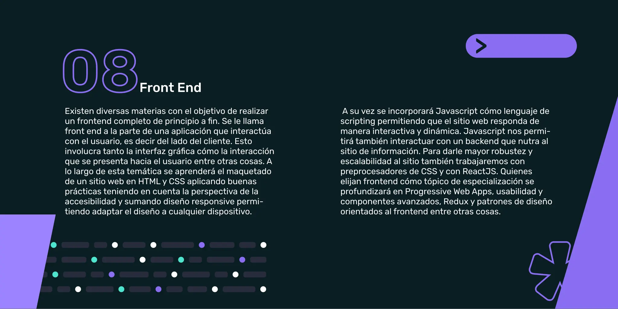 Frontend a la parte de una aplicación que interactúa
con el usuario, es decir del lado del cliente. Esto
que se presenta hacia el usuario entre otras cosas. A
lo largo de esta temática se aprenderá el maquetado
prácticas teniendo en cuenta la perspectiva de la
accesibilidad y sumando diseño responsive
permitiendo adaptar el diseño a cualquier dispositivo.
scripting permitiendo que el sitio web responda de
manera interactiva y dinámica. Javascript nos
permitirá también interactuar con un Backend que
nutra al sitio de información. Para darle mayor
con preprocesadores de CSS y con ReactJS. Quienes
orientados al Frontend entre otras cosas.
Front End
Existen diversas materias con el objetivo de realizar
un frontend completo de principio a ﬁn. Se le llama
front end a la parte de una aplicación que interactúa
con el usuario, es decir del lado del cliente. Esto
involucra tanto la interfaz gráﬁca cómo la interacción
que se presenta hacia el usuario entre otras cosas. A
lo largo de esta temática se aprenderá el maquetado
de un sitio web en HTML y CSS aplicando buenas
prácticas teniendo en cuenta la perspectiva de la
accesibilidad y sumando diseño responsive permi-
tiendo adaptar el diseño a cualquier dispositivo.
A su vez se incorporará Javascript cómo lenguaje de
scripting permitiendo que el sitio web responda de
manera interactiva y dinámica. Javascript nos permi-
tirá también interactuar con un backend que nutra al
sitio de información. Para darle mayor robustez y
escalabilidad al sitio también trabajaremos con
preprocesadores de CSS y con ReactJS. Quienes
elijan frontend cómo tópico de especialización se
profundizará en Progressive Web Apps, usabilidad y
componentes avanzados, Redux y patrones de diseño
orientados al frontend entre otras cosas.
 