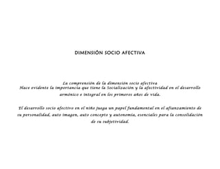 DIMENSIÓN SOCIO AFECTIVA
La comprensión de la dimensión socio afectiva
Hace evidente la importancia que tiene la Socialización y la afectividad en el desarrollo
armónico e integral en los primeros años de vida.
El desarrollo socio afectivo en el niño juega un papel fundamental en el afianzamiento de
su personalidad, auto imagen, auto concepto y autonomía, esenciales para la consolidación
de su subjetividad.
 