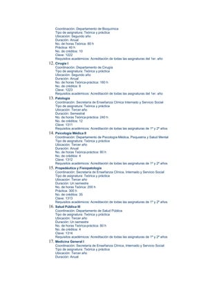 Coordinación: Departamento de Bioquímica
      Tipo de asignatura: Teórica y práctica
      Ubicación: Segundo año
      Duración: Anual
      No. de horas Teórica: 80 h
      Práctica: 40 h
      No. de créditos: 10
      Clave: 1222
      Requisitos académicos: Acreditación de todas las asignaturas del 1er. año
12.   Cirugía I
      Coordinación: Departamento de Cirugía
      Tipo de asignatura: Teórica y práctica
      Ubicación: Segundo año
      Duración: Anual
      No. de horas Teórica-práctica: 160 h
      No. de créditos: 8
      Clave: 1223
      Requisitos académicos: Acreditación de todas las asignaturas del 1er. año
13.   Patología
      Coordinación: Secretaría de Enseñanza Clínica Internado y Servicio Social
      Tipo de asignatura: Teórica y práctica
      Ubicación: Tercer año
      Duración: Semestral
      No. de horas Teórica-práctica: 240 h
      No. de créditos: 12
      Clave: 1311
      Requisitos académicos: Acreditación de todas las asignaturas de 1º y 2º años
14.   Psicología Médica II
      Coordinación: Departamento de Psicología Médica, Psiquiatría y Salud Mental
      Tipo de asignatura: Teórica y práctica
      Ubicación: Tercer año
      Duración: Anual
      No. de horas Teórica-práctica: 80 h
      No. de créditos: 4
      Clave: 1312
      Requisitos académicos: Acreditación de todas las asignaturas de 1º y 2º años
15.   Propedéutica y Fisiopatología
      Coordinación: Secretaría de Enseñanza Clínica, Internado y Servicio Social
      Tipo de asignatura: Teórica y práctica
      Ubicación: Tercer año
      Duración: Un semestre
      No. de horas Teórica: 200 h
      Práctica: 300 h
      No. de créditos: 35
      Clave: 1313
      Requisitos académicos: Acreditación de todas las asignaturas de 1º y 2º años
16.   Salud Pública III
      Coordinación: Departamento de Salud Pública
      Tipo de asignatura: Teórica y práctica
      Ubicación: Tercer año
      Duración: Un semestre
      No. de horas Teórica-práctica: 80 h
      No. de créditos: 4
      Clave: 1314
      Requisitos académicos: Acreditación de todas las asignaturas de 1º y 2º años
17.   Medicina General I
      Coordinación: Secretaría de Enseñanza Clínica, Internado y Servicio Social
      Tipo de asignatura: Teórica y práctica
      Ubicación: Tercer año
      Duración: Anual
 