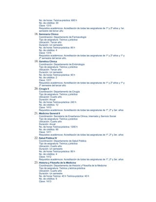 No. de horas: Teórica-práctica: 600 h
      No. de créditos: 30
      Clave: 1315
      Requisitos académicos: Acreditación de todas las asignaturas de 1º y 2º años y 1er.
      semestre del tercer año
18.   Seminario Clínico
      Coordinación: Departamento de Farmacología
      Tipo de asignatura: Teórica y práctica
      Ubicación: Tercer año
      Duración: Un semestre
      No. de horas Teórica-práctica: 80 h
      No. de créditos: 4
      Clave: 1316
      Requisitos académicos: Acreditación de todas las asignaturas de 1º y 2º años y 1º y
      2º semestre del tercer año.
19.   Genética Clínica
      Coordinación: Departamento de Embriología
      Tipo de asignatura: Teórica y práctica
      Ubicación: Tercer año
      Duración: Un semestre
      No. de horas Teórica-práctica: 40 h
      No. de créditos: 2
      Clave: 1317
      Requisitos académicos: Acreditación de todas las asignaturas de 1º y 2º años y 1º y
      2º semestre del tercer año
20.   Cirugía II
      Coordinación: Departamento de Cirugía
      Tipo de asignatura: Teórica y práctica
      Ubicación: Cuarto año
      Duración: Anual
      No. de horas Teórica-práctica: 240 h
      No. de créditos: 12
      Clave: 1410
      Requisitos académicos: Acreditación de todas las asignaturas de 1º, 2º y 3er. años
21.   Medicina General II
      Coordinación: Secretaría de Enseñanza Clínica, Internado y Servicio Social
      Tipo de asignatura: Teórica y práctica
      Ubicación: Cuarto año
      Duración: Anual
      No. de horas Teórica-práctica: 1200 h
      No. de créditos: 60
      Clave: 1411
      Requisitos académicos: Acreditación de todas las asignaturas de 1º, 2º y 3er. años
22.   Salud Pública IV
      Coordinación: Departamento de Salud Pública
      Tipo de asignatura: Teórica y práctica
      Ubicación: Cuarto año
      Duración: Un semestre
      No. de horas Teórica-práctica: 80 h
      No. de créditos: 4
      Clave: 1412
      Requisitos académicos: Acreditación de todas las asignaturas de 1º, 2º y 3er. años
23.   Historia y Filosofía de la Medicina
      Coordinación: Departamento de Historia y Filosofía de la Medicina
      Tipo de asignatura: Teórica y teórica-práctica
      Ubicación: Cuarto año
      Duración: Un semestre
      No. de horas Teórica: 40 h Teórica-práctica: 40 h
      No. de créditos: 6
      Clave: 1413
 