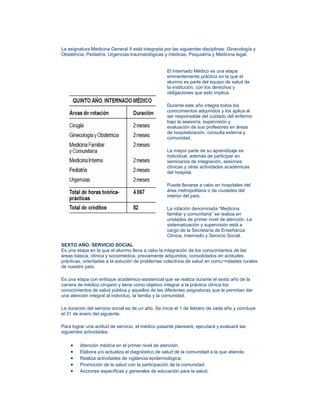 La asignatura Medicina General II está integrada por las siguientes disciplinas: Ginecología y
Obstetricia, Pediatría, Urgencias traumatológicas y médicas, Psiquiatría y Medicina legal.


                                                   El Internado Médico es una etapa
                                                   eminentemente práctica en la que el
                                                   alumno es parte del equipo de salud de
                                                   la institución, con los derechos y
                                                   obligaciones que esto implica.

                                                   Durante este año integra todos los
                                                   conocimientos adquiridos y los aplica al
                                                   ser responsable del cuidado del enfermo
                                                   bajo la asesoría, supervisión y
                                                   evaluación de sus profesores en áreas
                                                   de hospitalización, consulta externa y
                                                   comunidad.

                                                   La mayor parte de su aprendizaje es
                                                   individual, además de participar en
                                                   seminarios de integración, sesiones
                                                   clínicas y otras actividades académicas
                                                   del hospital.

                                                   Puede llevarse a cabo en hospitales del
                                                   área metropolitana o de ciudades del
                                                   interior del país.

                                                   La rotación denominada “Medicina
                                                   familiar y comunitaria” se realiza en
                                                   unidades de primer nivel de atención. La
                                                   sistematización y supervisión está a
                                                   cargo de la Secretaría de Enseñanza
                                                   Clínica, Internado y Servicio Social.
SEXTO AÑO. SERVICIO SOCIAL
Es una etapa en la que el alumno lleva a cabo la integración de los conocimientos de las
áreas básica, clínica y sociomédica, previamente adquiridos, consolidados en actitudes
prácticas, orientadas a la solución de problemas colectivos de salud en comu¬nidades rurales
de nuestro país.

Es una etapa con enfoque académico-asistencial que se realiza durante el sexto año de la
carrera de médico cirujano y tiene como objetivo integrar a la práctica clínica los
conocimientos de salud pública y aquellos de las diferentes asignaturas que le permitan dar
una atención integral al individuo, la familia y la comunidad.

La duración del servicio social es de un año. Se inicia el 1 de febrero de cada año y concluye
el 31 de enero del siguiente.

Para lograr una actitud de servicio, el médico pasante planeará, ejecutará y evaluará las
siguientes actividades:

    •    Atención médica en el primer nivel de atención.
    •    Elabora y/o actualiza el diagnóstico de salud de la comunidad a la que atiende.
    •    Realiza actividades de vigilancia epidemiológica.
    •    Promoción de la salud con la participación de la comunidad.
    •    Acciones específicas y generales de educación para la salud.
 
