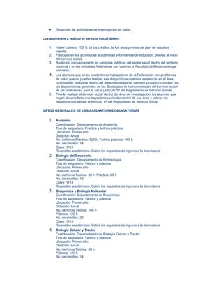 •    Desarrollo de actividades de investigación en salud.

Los aspirantes a realizar el servicio social deben:

    1.   Haber cubierto 100 % de los créditos de los años previos del plan de estudios
         vigente.
    2.   Participar en las actividades académicas y formativas de inducción, previas al inicio
         del servicio social.
    3.   Realizarlo exclusivamente en unidades médicas del sector salud dentro del territorio
         nacional y en las entidades federativas con quienes la Facultad de Medicina tenga
         convenio.
    4.   Los alumnos que en su condición de trabajadores de la Federación con problemas
         de salud que no puedan realizar esa obligación académica asistencial en el área
         rural podrán realizarla dentro del área metropolitana, siempre y cuando cumplan con
         las disposiciones generales de las Bases para la Instrumentación del servicio social
         de las profesiones para la salud (Artículo 17 del Reglamento de Servicio Social).
    5.   Podrán realizar el servicio social dentro del área de investigación, los alumnos que
         hayan desarrollado una trayectoria curricular dentro de esa área y cubran los
         requisitos que señala el Artículo 17 del Reglamento de Servicio Social.

DATOS GENERALES DE LAS ASIGNATURAS OBLIGATORIAS


    1.   Anatomía
         Coordinación: Departamento de Anatomía
         Tipo de asignatura: Práctica y teórica-práctica
         Ubicación: Primer año
         Duración: Anual
         No. de horas Práctica: 120 h, Teórica-práctica: 160 h
         No. de créditos: 14
         Clave: 1113
         Requisitos académicos: Cubrir los requisitos de ingreso a la licenciatura
    2.   Biología del Desarrollo
         Coordinación: Departamento de Embriología
         Tipo de asignatura: Teórica y práctica
         Ubicación: Primer año
         Duración: Anual
         No. de horas Teórica: 80 h, Práctica: 80 h
         No. de créditos: 12
         Clave: 1114
         Requisitos académicos: Cubrir los requisitos de ingreso a la licenciatura
    3.   Bioquímica y Biología Molecular
         Coordinación: Departamento de Bioquímica
         Tipo de asignatura: Teórica y práctica
         Ubicación: Primer año
         Duración: Anual
         No. de horas Teórica: 160 h
         Práctica: 120 h
         No. de créditos: 22
         Clave: 1115
         Requisitos académicos: Cubrir los requisitos de ingreso a la licenciatura
    4.   Biología Celular y Tisular
         Coordinación: Departamento de Biología Celular y Tisular
         Tipo de asignatura: Teórica y práctica
         Ubicación: Primer año
         Duración: Anual
         No. de horas Teórica: 80 h
         Práctica: 120 h
         No. de créditos: 14
 