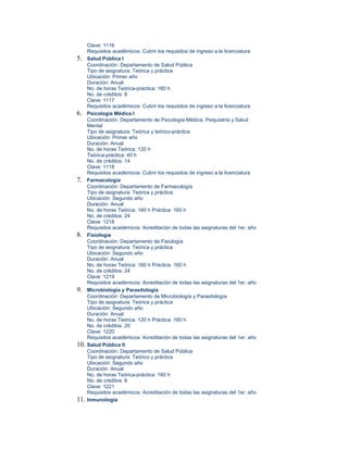 Clave: 1116
      Requisitos académicos: Cubrir los requisitos de ingreso a la licenciatura
5.    Salud Pública I
      Coordinación: Departamento de Salud Pública
      Tipo de asignatura: Teórica y práctica
      Ubicación: Primer año
      Duración: Anual
      No. de horas Teórica-práctica: 160 h
      No. de créditos: 8
      Clave: 1117
      Requisitos académicos: Cubrir los requisitos de ingreso a la licenciatura
6.    Psicología Médica I
      Coordinación: Departamento de Psicología Médica, Psiquiatría y Salud
      Mental
      Tipo de asignatura: Teórica y teórico-práctica
      Ubicación: Primer año
      Duración: Anual
      No. de horas Teórica: 120 h
      Teórica-práctica: 40 h
      No. de créditos: 14
      Clave: 1118
      Requisitos académicos: Cubrir los requisitos de ingreso a la licenciatura
7.    Farmacología
      Coordinación: Departamento de Farmacología
      Tipo de asignatura: Teórica y práctica
      Ubicación: Segundo año
      Duración: Anual
      No. de horas Teórica: 160 h Práctica: 160 h
      No. de créditos: 24
      Clave: 1218
      Requisitos académicos: Acreditación de todas las asignaturas del 1er. año
8.    Fisiología
      Coordinación: Departamento de Fisiología
      Tipo de asignatura: Teórica y práctica
      Ubicación: Segundo año
      Duración: Anual
      No. de horas Teórica: 160 h Práctica: 160 h
      No. de créditos: 24
      Clave: 1219
      Requisitos académicos: Acreditación de todas las asignaturas del 1er. año
9.    Microbiología y Parasitología
      Coordinación: Departamento de Microbiología y Parasitología
      Tipo de asignatura: Teórica y práctica
      Ubicación: Segundo año
      Duración: Anual
      No. de horas Teórica: 120 h Práctica: 160 h
      No. de créditos: 20
      Clave: 1220
      Requisitos académicos: Acreditación de todas las asignaturas del 1er. año
10.   Salud Pública II
      Coordinación: Departamento de Salud Pública
      Tipo de asignatura: Teórico y práctica
      Ubicación: Segundo año
      Duración: Anual
      No. de horas Teórica-práctica: 160 h
      No. de créditos: 8
      Clave: 1221
      Requisitos académicos: Acreditación de todas las asignaturas del 1er. año
11.   Inmunología
 