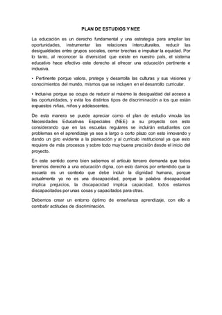 PLAN DE ESTUDIOS Y NEE
La educación es un derecho fundamental y una estrategia para ampliar las
oportunidades, instrumentar las relaciones interculturales, reducir las
desigualdades entre grupos sociales, cerrar brechas e impulsar la equidad. Por
lo tanto, al reconocer la diversidad que existe en nuestro país, el sistema
educativo hace efectivo este derecho al ofrecer una educación pertinente e
inclusiva.
• Pertinente porque valora, protege y desarrolla las culturas y sus visiones y
conocimientos del mundo, mismos que se incluyen en el desarrollo curricular.
• Inclusiva porque se ocupa de reducir al máximo la desigualdad del acceso a
las oportunidades, y evita los distintos tipos de discriminación a los que están
expuestos niñas, niños y adolescentes.
De esta manera se puede apreciar como el plan de estudio vincula las
Necesidades Educativas Especiales (NEE) a su proyecto con esto
considerando que en las escuelas regulares se incluirán estudiantes con
problemas en el aprendizaje ya sea a largo o corto plazo con esto innovando y
dando un giro evidente a la planeación y al currículo institucional ya que esto
requiere de más procesos y sobre todo muy buena precisión desde el inicio del
proyecto.
En este sentido como bien sabemos el artículo tercero demanda que todos
tenemos derecho a una educación digna, con esto damos por entendido que la
escuela es un contexto que debe incluir la dignidad humana, porque
actualmente ya no es una discapacidad, porque la palabra discapacidad
implica prejuicios, la discapacidad implica capacidad, todos estamos
discapacitados por unas cosas y capacitados para otras.
Debemos crear un entorno óptimo de enseñanza aprendizaje, con ello a
combatir actitudes de discriminación.