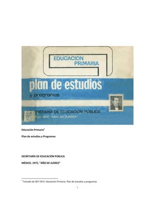 Educación Primaria1

Plan de estudios y Programas




SECRETARÍA DE EDUCACIÓN PÚBLICA

MÉXICO. 1972, “AÑO DE JUÁREZ”




1
    Tomado de SEP 1972. Educación Primaria. Plan de estudios y programas

                                                     1
 