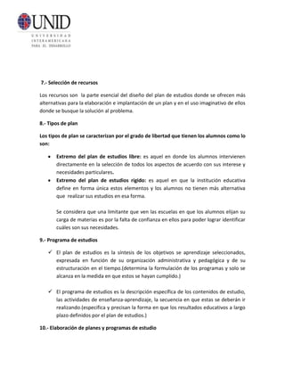 7.- Selección de recursos

Los recursos son la parte esencial del diseño del plan de estudios donde se ofrecen más
alternativas para la elaboración e implantación de un plan y en el uso imaginativo de ellos
donde se busque la solución al problema.

8.- Tipos de plan

Los tipos de plan se caracterizan por el grado de libertad que tienen los alumnos como lo
son:

       Extremo del plan de estudios libre: es aquel en donde los alumnos intervienen
       directamente en la selección de todos los aspectos de acuerdo con sus interese y
       necesidades particulares.
       Extremo del plan de estudios rígido: es aquel en que la institución educativa
       define en forma única estos elementos y los alumnos no tienen más alternativa
       que realizar sus estudios en esa forma.

       Se considera que una limitante que ven las escuelas en que los alumnos elijan su
       carga de materias es por la falta de confianza en ellos para poder lograr identificar
       cuáles son sus necesidades.

9.- Programa de estudios

    El plan de estudios es la síntesis de los objetivos se aprendizaje seleccionados,
     expresada en función de su organización administrativa y pedagógica y de su
     estructuración en el tiempo.(determina la formulación de los programas y solo se
     alcanza en la medida en que estos se hayan cumplido.)

    El programa de estudios es la descripción específica de los contenidos de estudio,
     las actividades de enseñanza-aprendizaje, la secuencia en que estas se deberán ir
     realizando.(especifica y precisan la forma en que los resultados educativos a largo
     plazo definidos por el plan de estudios.)

10.- Elaboración de planes y programas de estudio
 