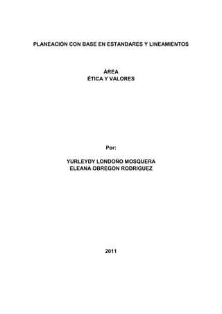 PLANEACIÓN CON BASE EN ESTANDARES Y LINEAMIENTOS<br />ÁREA<br />ÉTICA Y VALORES<br />Por:<br />YURLEYDY LONDOÑO MOSQUERA<br />ELEANA OBREGON RODRIGUEZ<br />2011<br />PRESENTACION DEL AREA<br />El área de ética y valores  fundamenta  su enseñanza en la demanda  de algo más que buenos ejemplos  e intenciones , sin descartar la importancia  que un ambiente propicio  tiene en la formación  de los valores humanos , por eso  es importante incorporar  de manera sistemática a la educación concepto y prácticas que  permitan a los alumnos  integrarlos a su personalidad  y ejercitarlo en la vida diaria. Creemos  que poco  ayudan, en este sentido  los enfoques  e intenciones meramente académico y moralizantes  o exclusivista, que reducen la formaciòn humana a la enseñanza de valores. Requiere un proceso de desarrollo  cuya meta es la vivencia de los valores.<br />Es  de  suma  importancia  comprender   que  la  paz  es  tarea  de   todos , y  que  es  el  resultado  de  llevar  a  la  práctica  una  serie  de  valores  que  facilita la  convivencia  pacífica  entre  los  seres  humanos  y  les  permite  generar  armonía  y  bienestar.<br />Hoy  más  que  nunca  se  hace  necesario  educar  para  una  cultura  de  la  reconciliación  y la  paz.<br />“La  cultura  de  la   paz  exige  que  se  identifiquen    y    asuman  valores  humanos  como  LA  VIDA , LA  IGUALDAD ,LA  FRATERNIDAD ,LA  LIBERTAD , EL  RESPETO , LA  TOLERANCIA ,EL  DIÁLOGO , LA  RECONCILIACIÓN , LA  SOLIDARIDAD , LA  JUSTICIA , LA  TERNURA.” por   Luis  Fernando  Betancourt  Sánchez.<br />Los valores sólo faltan que los hagamos  parte esencial de nuestro diario vivir. <br />PERFIL DEL EDUCANDO DE ETICA Y VALORES<br />Que sea una persona con un espíritu solidario y colaborador con los demás<br />Que se cuestione o pregunte por las situaciones vividas en su entorno<br />Que trate con amor, respeto y amabilidad los seres que les rodean<br />Que sienta amor y pertenencia por su vida y su colegio<br />Que sea responsable y puntual con las actividades de grado<br />Que participe de los eventos programados<br />Que socialice o comparta con  el otro de manera libre y armónica<br />Que sea un ser creativo y dinámico al realizar sus trabajos<br />Que refleje una buena presentación personal dentro y fuera del colegio<br />JUSTIFICACION:<br />Se hace necesario que los estudiantes aprendan y conozcan los valores, para que los puedan integrar a su vida personal y social  frente a los procesos, conocimiento y utilización del mismo y así inculcar en ellos la libre expresión y el libre desarrollo de su ser como persona de bien y lo puedan aplicar en los diferentes ámbitos de la sociedad. Donde puedan expresar sus ideas sentimientos y actitudes sin temor a equivocarse y recibir críticas  personales,  familiares y sociales.<br />La  convivencia  entre  los  seres  humanos  es ,  sin  lugar  a  dudas  uno  de  los  factores  que  hacen  posible  este  deseo  y  es  en  la  interacción  con  sus  semejantes , donde  el  hombre  descubre  su  valor  y  el  de  los  demás , donde  crece  y  se  reafirma  como  ser  social .Todo  grupo  humano   encuentra  en  la  convivencia  un  medio  de  interacción  para  alcanzar  sus  metas  y  en  esa  medida  la  participación  de  todos , contribuye  en  el  desarrollo  de  la  comunidad.<br />Para  llevar  a  cabo  la  convivencia  y  armonía  entre  los  grupos  sociales , el  hombre  se  vale  de  la  EDUCACIÓN , como  una  herramienta  clave  para  difundir  los  valores  y  fomentarlos   de  generación  en  generación.     <br />SITUACIÒN <br />Los  educandos  de  la IERBS   presentan  ciertas  dificultades  a nivel   comporta mental , latitudinal , moral  y  ético  debido  a  la  falta  de  acompañamiento  familiar  en  el  proceso  educativo, la  actitud  pasiva  y  conformistas  , a  la  agresión  física  y  verbal  que  manejan  los  padres ,  la  ausencia  de  un  carácter   fuerte  en  el  núcleo  familiar,  a la  desintegración de  su  grupo  social (la  familia). Los  problemas  que  presentan  son:<br />El irrespeto  y  la  intolerancia  con  los demás.<br />La   baja  autoestima (el descuido  por  su  propio  cuerpo)<br />El  maltrato  físico  y  verbal que  manejan  con  sus  compañeros<br />La  falta  de  práctica  de  las  normas  de  urbanidad<br />La  falta  de  interés  y  de  motivación  en  el  proceso  de  enseñanza<br />La  falta  de  escucha  y  el  bajo  sentido  de  pertenencia  por  la institución<br />Este  proyecto  se  hace importante  trabajarlo porque  queremos   crear  y  fortalecer  la  formación  de  una  conciencia  sana  y  de una  convivencia  ciudadana  y  pacífica  con  el  congénere  y  con  el  trato  hacia el medio que nos rodea.<br />VISIÓN  <br />Con  la  implementación  de  este  proyecto  de  ética  queremos  sembrar  en  la  comunidad  educativa  de la IERBS  un  ambiente  placentero ,abierto ,amable , agradable  y  de  plena   armonía   y  es  a través  del  reconocimiento  de  sus  debilidades y  fortalezas  como  ser  individual y  social; en  el  conocimiento  de  sí  mismo; en  la  valoración  y  el  respeto  por  las  diferencias  (manejo  del  diálogo);  por  la  identificación  de  sus  sentimientos , emociones, intereses  y  deseos  propios  y  de  los  demás; en el  fomento  de  un   comportamiento  solidario ,colaborador  y  respetuoso  las  personas  que  lo  necesitan ; relacionándose de  forma  positiva  con  los  seres  con  que  interactúa  para  un  mejor  bienestar  mental  y  social  y  asumiendo  una  actitud  crítica  y  analítica  frente  a  las  dificultades  que  se  presenten  en  su  entorno  planteándole  alternativas  de  solución .<br />MARCO CONCEPTUAL<br />“La ética como relación armoniosa del hombre”<br />Uno de los papeles de la escuela es la formación de personas capaces de pensar por sí mismas. La ética y valores le proporciona al individuo la capacidad de actuar por convicción personal, de tener un sentido crítico y de tomar responsabilidades, de asumir activamente contenidos culturales que le sirven para construir muchos valores. El entorno escolar debe estructurar un trabajo permanente alrededor de un proyecto ético que haga consciente a todos los integrantes de la comunidad educativa de la necesidad de unos críticos, unas normas, unas actitudes que favorezcan la convivencia y el desarrollo de propósitos comunes.<br />Por lo anterior la ética y los valores permean toda la vida escolar, al igual que posibilitan en el hombre conocerse a sí mismo, y es un ámbito de la ética desarrollar en él: apetencias, logros, metas, proyecto de vida, objetivos, frustraciones, satisfacciones, dilemas, desconfianzas.<br />Todo acto educativo encierra un comportamiento ético, toda educación es ética y toda educación es un acto político no solo por el ejercicio formativo en si mismo so no por sus consecuencias, el propósito fundamental de toda educación es preparar para el mundo de la vida y en él, para el desarrollo del conocimiento<br />INDICADORES DE  LOGROS   PARA  LOS   GRADOS   PRIMERO, SEGUNDO  Y TERCERO    DE  LA  EDUCACIÓN  BÁSICA  PRIMARIA<br />Expresa  sus  puntos  de  vista  y  escucha  los  demás  ,  sobre  problemas  que  afecten  su  vida  cotidiana.<br />Contribuye  a  la  construcción  de  normas  que  regulan  la  vida   común  en  el  aula  de  clase  y  vela  por  su  cumplimiento.<br />Expresa  a través  de  relatos  , dibujos u  otros  medios  sus  sentimientos  acerca  de  situaciones  en  las  cuales  se  han  desconocido   sus  derechos  o  se  ha  sentido  víctima  de  injusticia.<br />Negocia  conflictos  de  su  vida  cotidiana  teniendo  en  cuenta  las  necesidades , intereses  y  aspiraciones  propias  y  las  de  los  otros  para  construir  una  convivencia  justa.<br />Reconoce  y  acepta  sus  potencialidades  y  limitaciones  en  el  juego , en  sus  actividades  académicas , en  sus  relaciones  interpersonales  y  se  formula  propósitos.<br />Manifiesta  indignación  y  solidaridad , ante  hechos  injustos  y  pide  perdón  cuando  ha  causado  daño  a  otro.<br />IND.DE  LOGROS   PARA  LOS  GRADOS  CUARTOS, QUINTO  Y SEXTO.<br />-Identifica  diversas  maneras  de  enfrentar  los  conflictos   que  se  le  presentan  en  sus  relaciones  cotidianas ,  las  analiza  y  jerarquiza , basado  en  criterios  de  justicia.<br />-Asume  compromisos  con  los  problemas  de  su  entorno  en  defensa  de  los  derechos   humanos  fundamentales , como  contribución  a  una  sociedad  justa.<br />-Expresa  el  reconocimiento de  la  dignidad  del  otro  y  de  su  derecho  a  existir  en  su  diferencia , mediante  el  respeto  y  el  aprecio.<br />-Examina  sus  actitudes  y  comportamientos  en  términos  de  las  implicaciones  que  puedan  traer  para  otros  y  para  sí  mismo  y  actúa  en  justicia  y  respeto.<br />-Reconoce  su  responsabilidad   y  acepta  las  consecuencias  por  las  trasgresiones  de  las  normas.<br />-Acepta  o  asume    constructivamente  el  ejercicio , la  entrega  y  el  reconocimiento  de  liderazgo  ,en  favor  de  la  práctica  democrática  dentro  de  los  grupos.<br />-Reconoce  y  asume  una  actitud  de  respeto  y  valoración  de  las  personas , independientemente  de  sus  convicciones , diferencias   socioeconómicas , culturales ,  de  género , religión , etnia , procedencia  geográfica , capacidades  y  limitaciones.<br />-Reconoce  el  efecto  de  discriminador   y  deshumanizante  de  cierto  lenguaje  que  se  emplea  en  la  vida  cotidiana  y  en  dichos , chistes , refranes , canciones.<br />-Llega  a  concertaciones  sobre  interés  general  capaz   de  articular   los  intereses  particulares  que  están  en  juego  en  un  conflicto  cercano  a  su  cotidianidad.<br />-Identifica  sus  errores  y  fracasos , los  acepta  y  construye  desde  ellos  nuevas  oportunidades  en  su  vida.<br />IND. DE  LOGROS  PARA  LOS  GRADOS  SÉPTIMO , OCTAVO   Y  NOVENO  DE  LA  BÁSICA  SECUNDARIA.<br />Reconoce  y  acepta  activamente  la  presencia  del  disenso , el  conflicto  y  el  desacuerdo  en  sus  relaciones   en  la  vida  cotidiana.<br />Propone  normas  y  acuerdos  para  la  vida  en  común , teniendo  en  cuenta  diferentes  perspectivas  y  posibilidades  y  analiza  los  establecidos , en  función  del  bienestar  del  grupo.<br />Propone  acciones  a su  alcance  para  transformar  situaciones  de  injusticia  que  aprecia  en  su  entorno.<br />Conoce  y  asume sus  responsabilidades  para  con  su   medio  ambiente  social y  usa adecuadamente  los  mecanismos  de  defensa  y  protección  de  los  derechos  humanos , aplicándolos  a  casos  concretos  de  su  entorno.<br />Da  razones  de  su  obrar  y  exige  a  otros  que  den  razones  del  suyo  propio.<br />Canaliza  sus  sentimientos  de  agresividad  de  manera  constructiva  y  respetuosa  de  los  demás  y  ayuda  para  transformar  las  condiciones  contrarias  a  la  dignidad  de  las  personas.<br />Tiene  conciencia  plena  para  su  existencia  en  el  mundo  actual , con  todas  sus  circunstancias , posibilidades y  limitaciones , en  lo  personal ,social y  cultural.<br />Apela  en  el  conflicto  interpersonal  a  principios  y  valores  de  orden  ético  y  moral  que  sustentan  los  derechos  de  la  contraparte  y  sus  propios  derechos  y  deberes , reconoce  sentimientos , necesidades ,intereses  propios  y  del  otro ,como  medio  para  llegar  a  soluciones  cooperadas.<br />Conviene , mediante  el  diálogo , las  estrategias  que  se  requieren  para  la  solución  cooperada  de  un  conflicto , sin  que  las  partes  renuncien  a sus  principios.<br />Identifica  acontecimientos  que  encierran  violación   de  los   derechos  y  deberes  civiles , sociales ,económicos , políticos , culturales , ambientales  de  su  entorno  y  del  país   y  propone  formas  a  su  alcance  para  que  cese  la  vulneración. <br />Analiza  críticamente  el  lenguaje  que  expresa  prejuicios  o que  lastima  la  libertad , la  dignidad y  el  buen  nombre  de  personas  o  grupos  humanos , en  los  textos  de  estudio , prensa , noticieros , telenovelas.    <br />PLANEACIÒN PRIMARIA<br />GRADOS: PRIMERO A TERCERO<br />ESTANDARES<br />Comprendo la importancia de valores básicos de la convivencia ciudadana como la solidaridad, el cuidado, el  buen trato, el respeto por mí mismo y por los demás y los practico en mi contexto cercano<br />  <br />Comprendo que todos los niños y niñas tenemos derechos  a recibir buen trato, cuidado y amor.<br />Reconozco las emociones básicas (alegría, tristeza, rabia, temor) en mí  y en las otras personas. <br />Expreso mis sentimientos y emociones mediante distintas formas y lenguajes (gestos, palabras, pinturas y juegos).<br />PRIMER PERÍODO<br />VALORES DE LA PERSONA<br /> EL BUEN TRATO<br />EL VALOR DEL AMOR<br />SER PERSONA ANTE  LOS  DEMÁS<br />¿Y LAS ACTITUDES?<br />EL VALOR DEL RESPETO<br />EL VALOR DE LA LIBERTAD<br />¿PODEMOS APRENDER A SER LIBRES?<br />MIS SENTIMIENTOS Y  EMOCIONES<br /> <br />ESTANDARES<br />Comprendo que las normas ayudan a promover el buen trato y evitar el maltrato en el juego y en la vida escolar.<br />Identifico cómo me siento yo o las personas cercanas  cuando no recibimos buen trato y expreso empatía, es decir, sentimientos parecidos o compatibles con los de otros.<br />Conozco y respeto las reglas  básicas del diálogo, como  el uso de la palabra y el respeto por la palabra de la otra  persona.<br />SEGUNDO PERIODO <br />¿Qué ES UNA NORMA?<br />LAS NORMAS DEL SALÓN DE CLASE <br />CAMINO PARA APRENDER A SER PERSONAS<br />VIVIR COMO PERSONA<br />LA IMPORTANCIA DE ESCUCHAR<br />ACEPTACIÓN DE  TI MISMO<br />CÓMO SE MANIFIESTA LA NO ACEPTACIÓN DE TI MISMO<br />EST.DEL TERCER PERÍODO<br />Expreso mis  ideas, sentimientos e intereses en el salón y escucho respetuosamente  los de los demás miembros del grupo. <br />Reconozco  que emociones  como  el  temor  o  la rabia pueden  afectar mi participación en  clase. <br />Manifiesto  desagrado  cuando  a  mí  o a alguien  no  nos  escuchan  o  nos  toman  en  cuentan  y  lo  expreso …… sin  agredir. <br />  TERCER PERIODO<br />ACEPTAR LO QUE ERES SE MANIFIESTA CUANDO<br />CAMINO A LA  ACEPTACIÓN<br />EL RESPETO  Y  LA  TOLERANCIA <br />LA  IMPORTANCIA  DE  ESCUCHAR<br />MI  FORMA  DE  RELACIONARME <br />LOS VALORES<br />EST.DEL  CUARTO  PERÍODO<br />Identifico las  ocasiones  en  que  mis  amigos(as)  o  yo hemos  hechos  sentir  mal  a  alguien  excluyéndolo, burlándonos  o  poniéndoles apodos  ofensivos.<br />Manifiesto  desagrado  cuando  me  excluyen  o  excluyen  a  alguien  por  su  género ,  etnia , condición  social  y características  física y  lo  digo  respetuosamente.<br />Comparo  como  me  siento  cuando  me  discriminan  o  me  excluyen ……  y  cómo,  cuándo  me  aceptan.<br />CUARTO PERIODO    <br /> <br />MI  FORMA  DE  RELACIONARME<br />TÚ  Y  EL  AMBIENTE<br />TÚ  VIDA  Y  LOS  DEMÁS<br />TÚ  Y TU  CUERPO<br />LA  IMPORTANCIA  DE  ESCUCHAR<br />COMPETENCIA<br />Vivencia las virtudes nucleares (orden, amistad, solidaridad) poniendo en práctica actitudes que contribuyan con el crecimiento de su formación.<br />Contribuye a la construcción de normas en el trabajo escolar como una responsabilidad personal y vela por su cumplimiento.<br />Valora la ayuda de otros y está dispuesto a colaborar y compartir con los demás de manera solidaria y organizada, para construir una convivencia justa.<br />Contribuye a la promoción de valores relacionados con el respeto la generosidad, el orden y  la responsabilidad. <br />LOGROS<br />Mantiene ordenado sus materiales de trabajo y su pupitre<br />Colabora con el orden de los materiales del salón<br />Respeta los objetos ajenos<br />Sabe escuchar en silencio <br />Participa en las actividades grupales y respeta las opiniones ajenas<br />Es amable en el trato personal<br />Practica normas de convivencia en sus relaciones con los demás. <br />Vivencia la virtud del orden dentro y fuera del aula, obedeciendo instrucciones dadas.<br />Valora la importancia de tener amigos, siendo respetuosos y tolerantes con ellos.<br />Valora la vida como derecho primordial y conoce sus derechos y deberes como niños.<br />Reconoce al hombre como un ser social y valora la importancia del trabajo en su vida.<br />Manifiesta respeto por las normas establecidas y se preocupa por cumplirlas. <br />Manifiesta una actitud solidaria con los seres de su entorno y se preocupa por el cuidado y conservación de la naturaleza.<br />GRADOS CUARTO Y QUINTO<br />ESTANDARES<br />Asumo, de manera pacífica y constructiva, los conflictos cotidianos en mi vida escolar y  familiar y contribuyo a la protección de los derechos de  las niñas y niños.<br />Entiendo que los conflictos son parte de las relaciones, pero  que tener conflicto no significa que dejemos de  ser  amigos o querernos.<br />Pido disculpas a quienes he hecho daño (así no haya tenido intención) y logro perdonar cuando me ofenden.<br />¡Me cuido a mí mismo! Comprendo que cuidarme y tener hábitos saludables favorece mi bienestar y mis relaciones<br />PRIMER PERIODO <br />¿QUÉ ES UN CONFLICTO?<br />EL VALOR DE LA AMISTAD <br />EL VALOR DE LA COMPRENSIÓN<br />ACEPTACIÓN DE TI MISMO<br />TÚ VIDA Y LOS DEMÁS<br />SEGUNDO PERIODO<br />ESTANDARES<br />Participo constructivamente en procesos democráticos en mi salón  y en el medio escolar.<br />Participo con mis profesores, compañeros y  compañeros en  proyectos colectivos orientados al bien común y a la solidaridad.<br />Coopero y muestro solidaridad  con mis compañeros y mis compañeras; trabajo constructivamente<br />CONTENIDOS DEL SEGUNDO PERIODO<br />LA PARTICIPACIÓN<br />EL VALOR DE LA SOLIDARIDAD<br />EL TRABAJO EN EQUIPO<br />LA PERSONA Y SUS NECESIDADES<br />EL VALOR DE LA LIBERTAD Y LA LIBRE EXPRESIÓN <br /> <br />EST.DEL  TERCER  PERÍODO<br />Reconozco  que  todos  los  niños  y  niñas  somos  personas   con  el  mismo    valor  y  los  mismos  derecho. <br />Identifico mis  sentimientos  cuando  me  excluyen  o  me  discriminan  y  entiendo  lo  que  pueden  sentir  otras  personas  en  esas  mismas  situaciones.<br />Identifico  y  reflexiono  acerca  de  las  consecuencias  de  las  discriminaciones  en  las  personas  y  en  la  convivencia  escolar.<br />TERCER PERIODO <br />EL  VALOR  DE  LA  IGUALDAD  Y  LA  JUSTICIA<br />LOS  DERECHOS  DEL  NIÑO<br />LAS  NORMAS  Y  LA  CONVIVENCIA<br />LA  DISCRIMINACIÓN<br />CONSECUENCIAS  DE  LA  DISCRIMINACIÓN<br />EST. DEL  CUARTO  PERÍODO<br />Reconozco  la  diferencia  entre  conflicto  y  agresión  y  comprendo  que  la  agresión( no los  conflictos)  es  lo  que  puede  hacerle  daño  a las  relaciones.<br />Expongo  mis  posiciones  y  escucho  las  posiciones  ajenas ,  en  situaciones  de  conflicto.<br />Identifico  y  expreso , con  mis  propias palabras  las  ideas  y  los  deseos  de  quienes  participamos  en  la  toma  de  decisiones, en  el  salón  y  en  el  medio  escolar.<br />CUARTO PERIODO<br />¿QUÉ ES  EL  CONFLICTO  Y  UNA  AGRESIÓN?<br />DIFERENCIA  ENTRE  CONFLICTO  Y  AGRESIÓN<br />¿QUÉ  ES  EL  MALTRATO?<br />¿QUÉ  ES  LA  ESCUCHA?<br />LA  IMPORTANCIA  DE  ESCUCHAR<br />LA  CONVIVENCIA<br />DIMENSIONES  RELACIONADAS  CON  LA  CONVIVENCIA<br />COMPETENCIA<br />Contribuye a la construcción de normas en el trabajo escolar como una responsabilidad personal y vela por su cumplimiento.<br />Contribuye a la promoción de valores relacionados con el respeto la generosidad, el orden, la responsabilidad. <br />Valora la ayuda de otros y está dispuesto a colaborar y compartir con los demás de manera solidaria y organizada, para construir una convivencia justa.<br />LOGROS<br />Comparte con sus compañeros <br />Es responsable con el cumplimiento de sus deberes.<br />Practica normas de cortesía en sus relaciones interpersonales<br />Es tolerante con los demás <br />Es solidario con las personas que lo rodean <br />Es capaz de perdonar a sus compañeros cuando es ofendido por éstos.<br />BÀSICA  SECUNDARIA <br />GRADOS SEXTO Y SÉPTIMO<br />ESTANDARES<br />Sirvo de mediador en conflictos entre  compañeros y compañeras, cuando me  autorizan,  fomentando el diálogo y el entendimiento.<br />Reconozco el conflicto como una oportunidad para aprender y  fortalecer nuestras  relaciones.<br />Comprendo que el engaño afecta la confianza entre  las personas y reconozco la importancia de recuperar la confianza cuando se ha perdido.<br />Comprendo que todas las familias tienen derecho al trabajo, la  salud, la vivienda, la propiedad, la educación y la recreación.<br />PRIMER PERIODO<br />COMUNICACÍON EFECTIVA Y ASERTIVA<br />ESCUCHAR ES UN ARTE<br />ESTAS ESCUCHANDO<br />EL VALOR DE LA HONESTIDAD<br />¿QUÉ  ES BUEN TRATO?<br />LA HIGIENE PERSONAL<br />LOS DERECHOS DE LA FAMILIA<br />EST.DEL SEGUNDO PERÍODO<br />Escucho y expreso  con mis palabras, las razones de mis compañeros  y  compañeras durante discusiones grupales incluso cuando no estoy de acuerdo.<br />Uso mi libertad de expresión y respeto las opiniones ajenas.<br />Comprendo la importancia de participar en el gobierno escolar y de hacer seguimiento a sus representantes.<br />SEGUNDO PERIODO  <br />ESCUCHAR ES UN ARTE<br />GUIAS PARA  ESCUCHAR BIEN<br />HABILIDADES  SOCIALES   PARA LA CONVIVENCIA <br />LA CONVIVENCIA<br />DIMENSIONES RELACIONADAS CON LA  CONVIVENCIA<br />EL VALOR DEL RESPETO Y LA RESPONSABILIDAD<br />¿QUÉ ES EL  GOBIERNO ESCOLAR<br />EST. DEL  TERCER  PERÍODO<br />Reconozco  que  pertenezco a  diversos  grupos  (familia, colegio,barrio,país)  y  entiendo  que  es  hace  parte  de mi  identidad .<br />Respeto  y  defiendo  las  libertades  de  las  personas:  libertad  de  expresión,  de  conciencia, de  pensamiento  y  de  libre  desarrollo  de  la  personalidad.<br />Comprendo  que  cuando  las   personas  son  discriminadas , su  autoestima  y  sus  relaciones  con  los  demás  se  ven  afectadas<br />TERCER PERIODO <br />GRUPOS  SOCIALES  <br />NECESIDADES  BÁSICAS  DEL  SER  HUMANO<br />EL  VALOR  DEL  RESPETO  Y  LA  IGUALDAD<br />LA  AUTOESTIMA  Y  LA  TOLERANCIA<br />LOS  DERECHOS  DE LA  PERSONA<br />SABER  VIVIR  <br />EST.DEL  CUARTO  PERÍODO<br />Identifico  las  necesidades  y  los  puntos  de  vista  de  las  personas  o  grupos  en  una  situación  de  conflicto  , en  la  que  no  estoy  involucrado.<br />Analizo  como  mis  pensamientos  y  emociones  influyen  en  mi  participación  en  las  decisiones  colectivas.<br />Reconozco  que  los  derechos  se  basan  en  la  igualdad  de  los  seres  humanos, aunque  cada  uno  sea ,  y  se exprese  de  una  manera  diferente.<br />CUARTO PERIODO <br />TRABAJO  EN  EQUIPO<br />EL  VALOR  DE  LA  TOLERANCIA<br />ESTOY  CON  MI  ENTORNO<br />MIS  RESPONSABILIDADES <br />COMPETENCIAS<br />Reconoce que las cosas importantes se consiguen con esfuerzo y trabajo.<br />Toma decisiones por iniciativa propia y asume con responsabilidad las consecuencias de sus actos.<br />Reconoce e interioriza los valores, identifica su forma de pensar y de actuar frente a éstos.<br />Expresa sus puntos de vistas y escucha los de los otros acerca de diversas situaciones.<br />Reconoce la importancia de los recursos de su entorno inmediato.<br />Comparte diversas formas expresivas con sentido de identidad y de pertenencia a su grupo social.<br />Valora sus conocimientos, adquiere confianza en si mismo y se permite acrecentar su autoestima.<br />Es sensible frente a su realidad y su medio social cultural.<br />LOGROS<br />Mantiene ordenado sus libros escolares.<br />Cuida las cosas para qué no se estropeen y duren.<br />Mantiene organizado su lugar de trabajo.<br />Reconoce que en una clase ordenada se trabaja mejor.<br />Es ordenado en su presentación personal.<br />Valora las ventajas que ocasionan el ser ordenado.<br />Manifiesta actitudes de amor por lo naturaleza.<br />Manifiesta actitudes de generosidad.<br />Cuida y respeta la naturaleza.<br />Valora la obediencia como valor útil para la convivencia humana.<br />Explica en que consiste la generosidad y la obediencia.<br />Dibuja un paisaje natural.<br />GRADOS  OCTAVO  Y NOVENO<br />EST.DE  PRIMER  PERIODO  <br />Identifico   y supero  emociones como  el  resentimiento  y  el  odio, para poder   perdonar   y  reconciliarme  con quienes he tenido conflictos.<br />Analizo críticamente  los   conflictos  entre grupos, en mi  barrio, vereda, municipio  o país.<br />Construyo, celebro, mantengo  y  reparo acuerdos entre grupos.   <br /> <br />PRIMER PERÍODO<br />LENGUAJES PARA UN BUEN  TRATO: DERECHOS   Y  DEBERES<br />¿QUÉ  CREES, QUÉ PIENSAS, QUÉ   SIENTES?<br />CONVIRTIENDO LA IRA  EN SENTIMIENTO  POSITIVO<br />ANÁLISIS  DE  LOS  CONFLICTOS: SOCIALES, FAMILIARES, MUNICIPALES   Y  NACIONALES<br />EL  CONDUCTO  REGULAR  DE UNA  INSTITUCIÓN<br />EST.DEL SEGUNDO   PERIÍODO<br />Conozco   , analizo  y  uso  el mecanismo de participación ciudadana.<br />Analizo   críticamente   mi   participación  en situaciones  en  las  que   vulneran   o  respetan   los    derechos   e  identifico cómo  dicha  participación  contribuye  a  mejorar   o  empeorar  la  situación.<br />Analizo críticamente   la  información  de  los  medios   de  comunicación.<br />Conozco  y  uso  estrategias  creativas   para  generar  opciones  frente  a  decisiones   colectivas.<br />SEGUNDO PERIODO <br />MECANISMO DE PARTICIPACIÓN  CIUDADANA (EL  VOTO)<br />LOS   MEDIOS  DE  COMUNICACIÓN <br />ESTUDIO   DE  CASOS<br />ESTRATEGIAS  GRUPALES<br />EL  VALOR  DE  LA  LIBERTAD  Y  LA  AUTONOMÍA<br />EST.DEL  TERCER  PERÍODO<br />Analizo  mis  practicas  cotidianas  como  mis  acciones  u  omisiones  pueden  contribuir   a  la  discriminación.<br />Manifiesto   indignación  (rechazo, dolor  y rabia)  frente  a  cualquier  discriminación  o  situación  que  vulnere   los  derechos ; apoyo  iniciativas  para  prevenir  dichas  situación.<br />Argumento  y  debato  diferentes  temas  relacionados   con  exclusión,  y  reconozco  los  mejores  argumento  así  no  coincidan  con  los  míos. <br />TERCER  PERÍODO<br />LA  DISCRIMINACIÓN  Y  SUS  CLASES <br />EL  VALOR  DEL  RESPETO <br />EL  VALOR  DE  LA  TOLERANCIA<br />EL VALOR DE LA AUTENTICIDAD<br />EST.  DEL  CUARTO  PERÍODO<br />Analizo  de  manera  crítica,  los  discursos  que  legitiman  la  violencia    Analizo  críticamente  mi  participación  en  situaciones  en  la  que  se  vulneran  o  respetan  los  derechos  e  identifico  como  dicha  participación  contribuye  a  mejorar  o  empeorar  la  situación.<br />CUARTO  PERÍODO<br />REFLEXIÓN  SOBRE  EL   MALTRATO  Y  EL ABANDONO  INFANTIL<br />SITUACIONES  DE  CONFLICTO  PARA  COLABORAR   EN  SU  SOLUCIÓN<br />EVITO  PELEAS  Y  AGRESIONES  ENTRE  COMPAÑEROS(AS)<br />ESTOY  CON  MI  ENTORNO<br />METODOLOGÍA<br />Las metodologías que a continuación se describen apuntan a lo siguiente:<br />Partiendo de las vivencias y de la interrelación con el otro, se hace necesario que los niños y jóvenes,  diariamente apliquen los valores trabajados para que de esta manera crezca como verdadero ciudadano<br />Para evaluar los contenidos se recomiendan las siguientes actividades: <br />Reflexiones.<br />Narración de cuentos y fábulas.<br />Intercambio de experiencias.<br />Dramatizaciones.<br />TALLERES, ANÁLISIS  DE  CASOS, CUESTIONARIOS  DE  PREGUNTAS, LECTURAS  REFLEXIVAS <br />CONSULTAS   INDIVIDUALES   Y  GRUPALES, ARGUMENTACIONES SOBRE  UN  ENUNCIADO,<br />EXPOSICIONES   , DEBATES, RECORTE  DE  NOTICIAS  DE   INTERES, INTERPRETACIONES  DE       <br />NOTICIAS  E  IMÁGENES, VIDEOS.<br />RECURSOS<br />Didácticos: libros fotocopias, videos, carteleras, cartillas, láminas, grabadora<br />Talento humano: docentes del área de ética, estudiantes<br />BIBLIOGRAFÍA<br />Vamos creciendo. Educación de los valores humanos, Ed., Académica editores.<br />AGUILAR, Eduardo Domina los Valores<br />CARRILLO, ROBERTO  Y  HERNANDEZ, CESAREO .Domina  los  valores<br />GUÍA  DE  ACTIVIDADES  DE  ÉTICA, PINTEMOS  Y  PRACTIQUEMOS  LOS  VALORES 2<br />ROMERO, José. Ética y vida 1. Montería <br />MINISTERIO DE EDUCACIÓN NACIONAL, educación Ética y Valores Humanos, Estándares y Lineamientos Curriculares.<br />AGUILAR, Eduardo Domina los Valores, auto estima, optimismo<br />Décimo<br />Persona humana<br />Diferencia entre individuo, persona, hombre y ser humana<br />La vida<br />Enemigos y amigos de la vida<br />Ética y moral<br />Ciudadanía<br />Valores ciudadanos<br />Comportamiento y salud<br />Sexualidad<br />La familia<br />La personalidad <br />Tipos de personalidad<br />El LGTB<br />ONCE<br />Diferencia de ética y moral<br />Subjetivismo ético y relativismo moral<br />La felicidad<br />El sentido de la vida <br />La libertad<br />El utilitarismo <br />Autonomía <br />Los medios de la comunicación<br />Aborto y eutanasia<br />Responsabilidad moral<br />Igualdad y desigualdades<br />Ética, ciencia y tecnología<br />Moralidad<br />