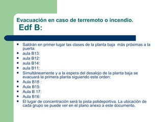 Evacuación en caso de terremoto o incendio.   Edf B : Saldrán en primer lugar las clases de la  planta baja   más próximas a la puerta: aula B13:  aula B12:  aula B14: aula B11:  Simultáneamente y a la espera del desalojo de la planta baja se evacuará la  primera planta  siguiendo este orden: Aula B18 : Aula B15:  Aula B 17:  Aula B16:  El lugar de concentración será la pista polideportiva. La ubicación de cada grupo se puede ver en el plano anexo a este documento. 