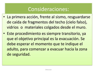 Consideraciones:
• La primera acción, frente al sismo, resguardarse
  de caída de fragmentos del techo (cielo falso),
  vidrios o materiales colgados desde el muro.
• Este procedimiento es siempre transitorio, ya
  que el objetivo principal es la evacuación. Se
  debe esperar el momento que te indique el
  adulto, para comenzar a evacuar hacia la zona
  de seguridad.


                        Direccion
 
